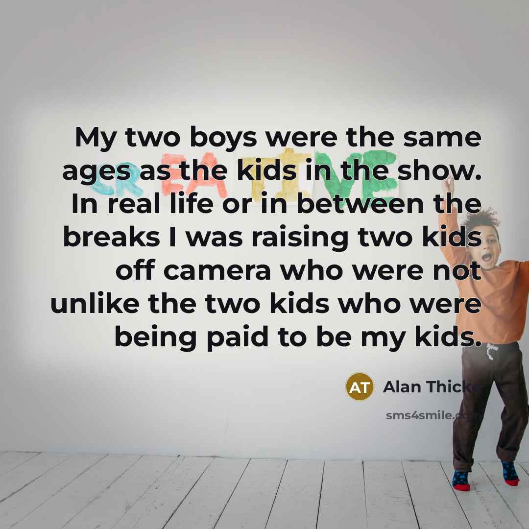 “My two boys were the same ages as the kids in the show. In real life or in between the breaks I was raising two kids off camera who were not unlike the two kids who were being paid to be my kids.” quote by Alan Thicke