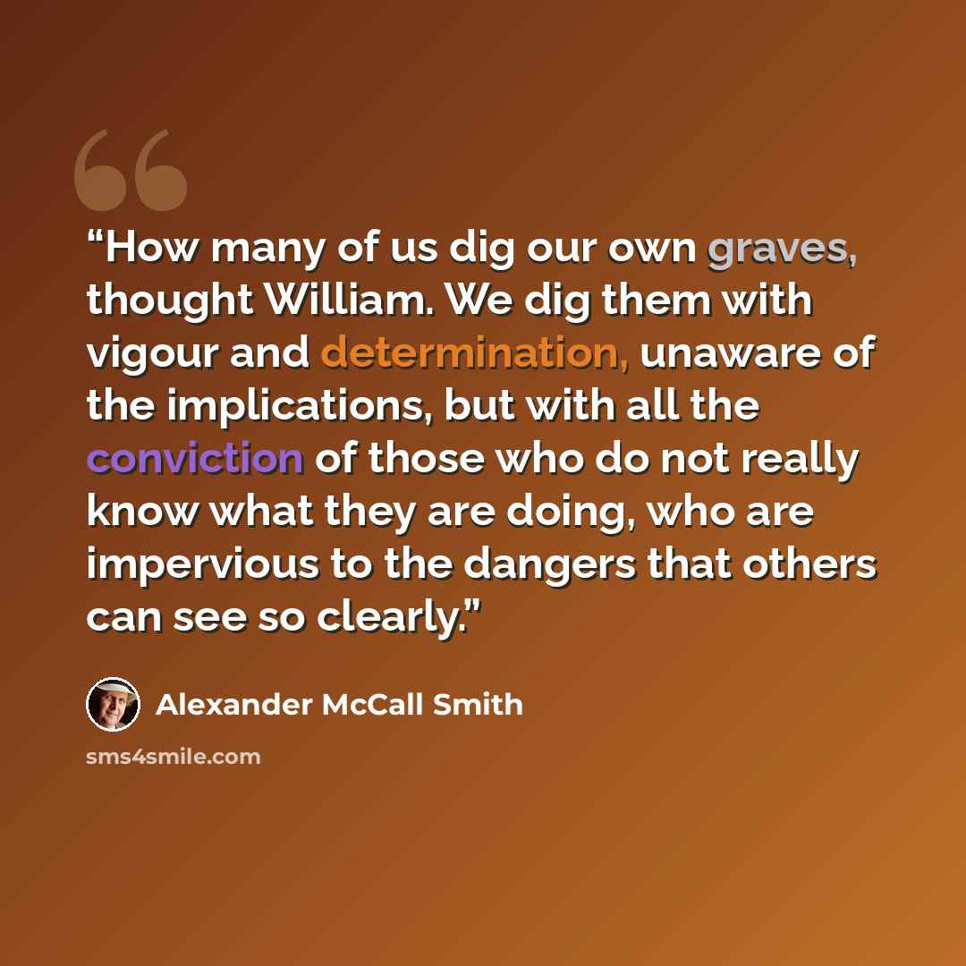 “How many of us dig our own graves, thought William. We dig them with vigour and determination, unaware of the implications, but with all the conviction of those who do not really know what they are doing, who are impervious to the dangers that others can see so clearly.” quote by Alexander McCall Smith