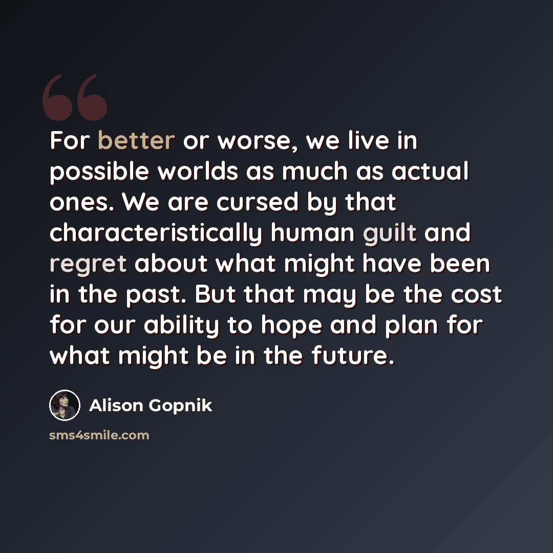 “For better or worse, we live in possible worlds as much as actual ones. We are cursed by that characteristically human guilt and regret about what might have been in the past. But that may be the cost for our ability to hope and plan for what might be in the future.” quote by Alison Gopnik