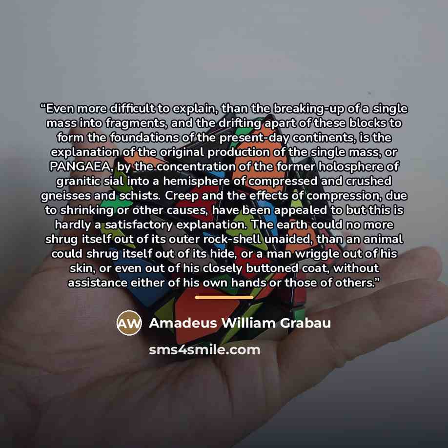 “Even more difficult to explain, than the breaking-up of a single mass into fragments, and the drifting apart of these blocks to form the foundations of the present-day continents, is the explanation of the original production of the single mass, or PANGAEA, by the concentration of the former…” quote by Amadeus William Grabau