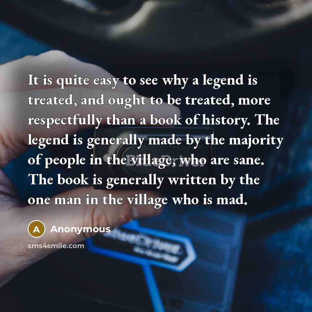 “It is quite easy to see why a legend is treated, and ought to be treated, more respectfully than a book of history. The legend is generally made by the majority of people in the village, who are sane. The book is generally written by the one man in the village who is mad.” quote by Anonymous