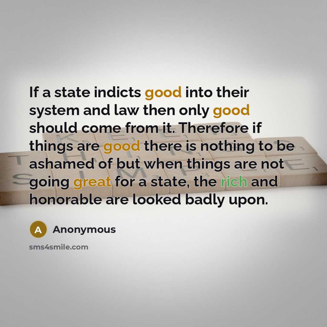 “If a state indicts good into their system and law then only good should come from it. Therefore if things are good there is nothing to be ashamed of but when things are not going great for a state, the rich and honorable are looked badly upon.” quote by Anonymous