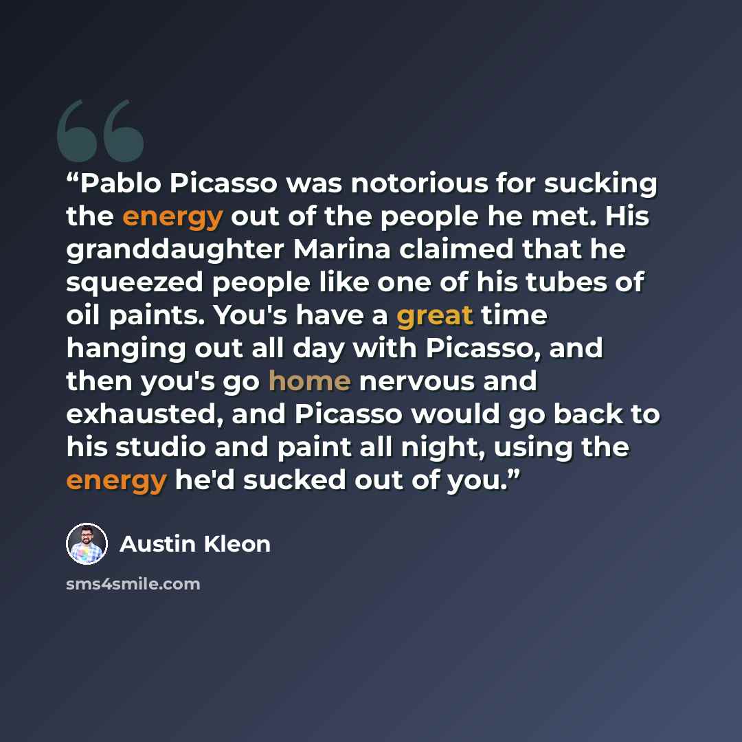 “Pablo Picasso was notorious for sucking the energy out of the people he met. His granddaughter Marina claimed that he squeezed people like one of his tubes of oil paints. You's have a great time hanging out all day with Picasso, and then you's go home nervous and exhausted, and Picasso would go…” quote by Austin Kleon