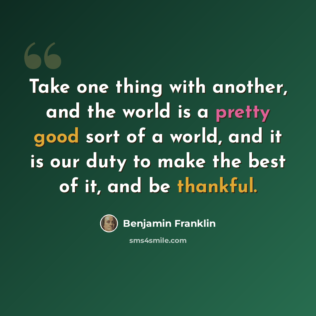 “Take one thing with another, and the world is a pretty good sort of a world, and it is our duty to make the best of it, and be thankful.” quote by Benjamin Franklin
