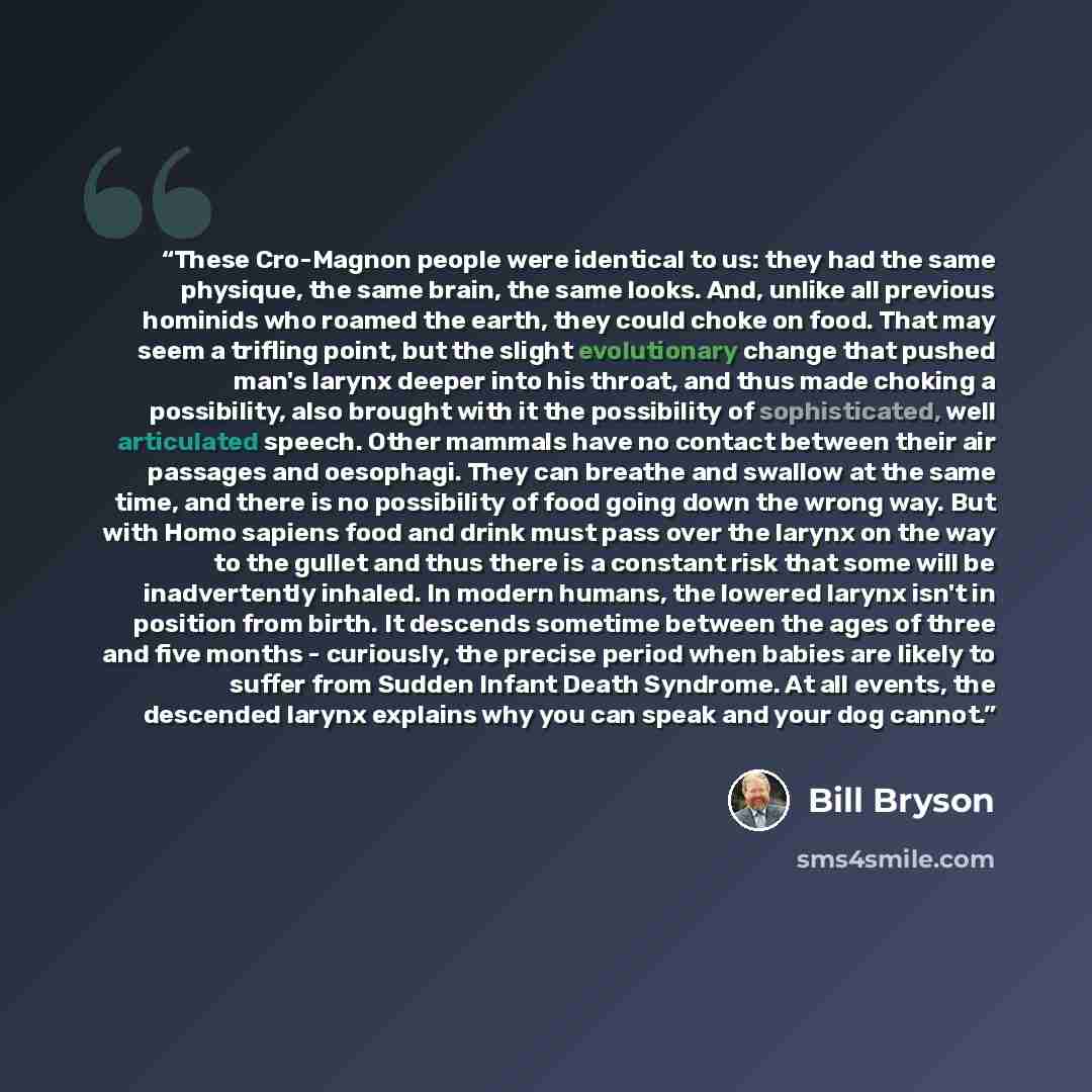 “These Cro-Magnon people were identical to us: they had the same physique, the same brain, the same looks. And, unlike all previous hominids who roamed the earth, they could choke on food. That may seem a trifling point, but the slight evolutionary change that pushed man's larynx deeper into his…” quote by Bill Bryson