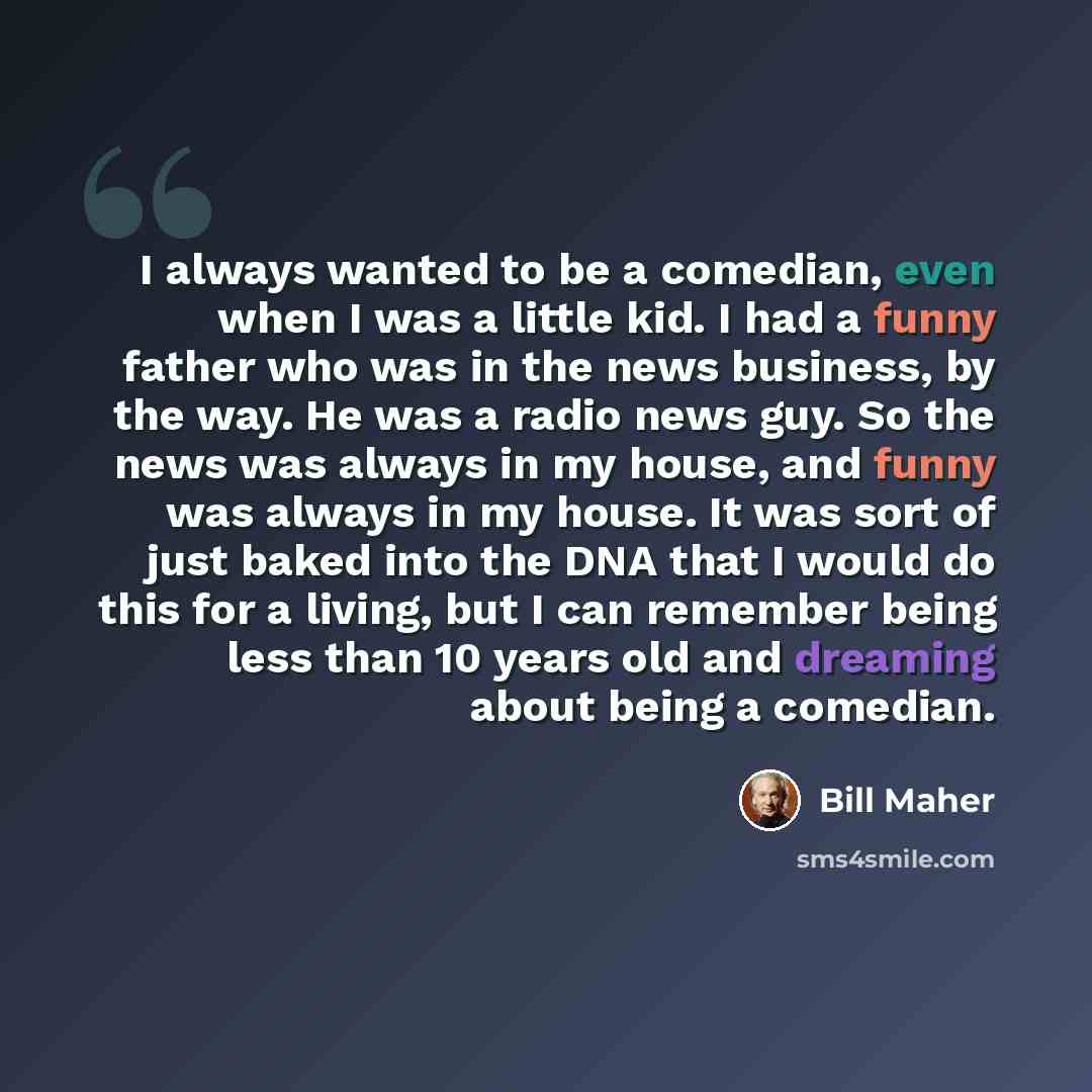“I always wanted to be a comedian, even when I was a little kid. I had a funny father who was in the news business, by the way. He was a radio news guy. So the news was always in my house, and funny was always in my house. It was sort of just baked into the DNA that I would do this for a living…” quote by Bill Maher
