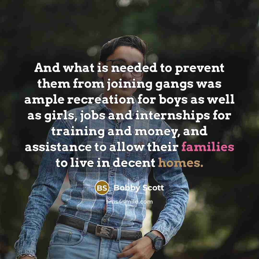 “And what is needed to prevent them from joining gangs was ample recreation for boys as well as girls, jobs and internships for training and money, and assistance to allow their families to live in decent homes.” quote by Bobby Scott