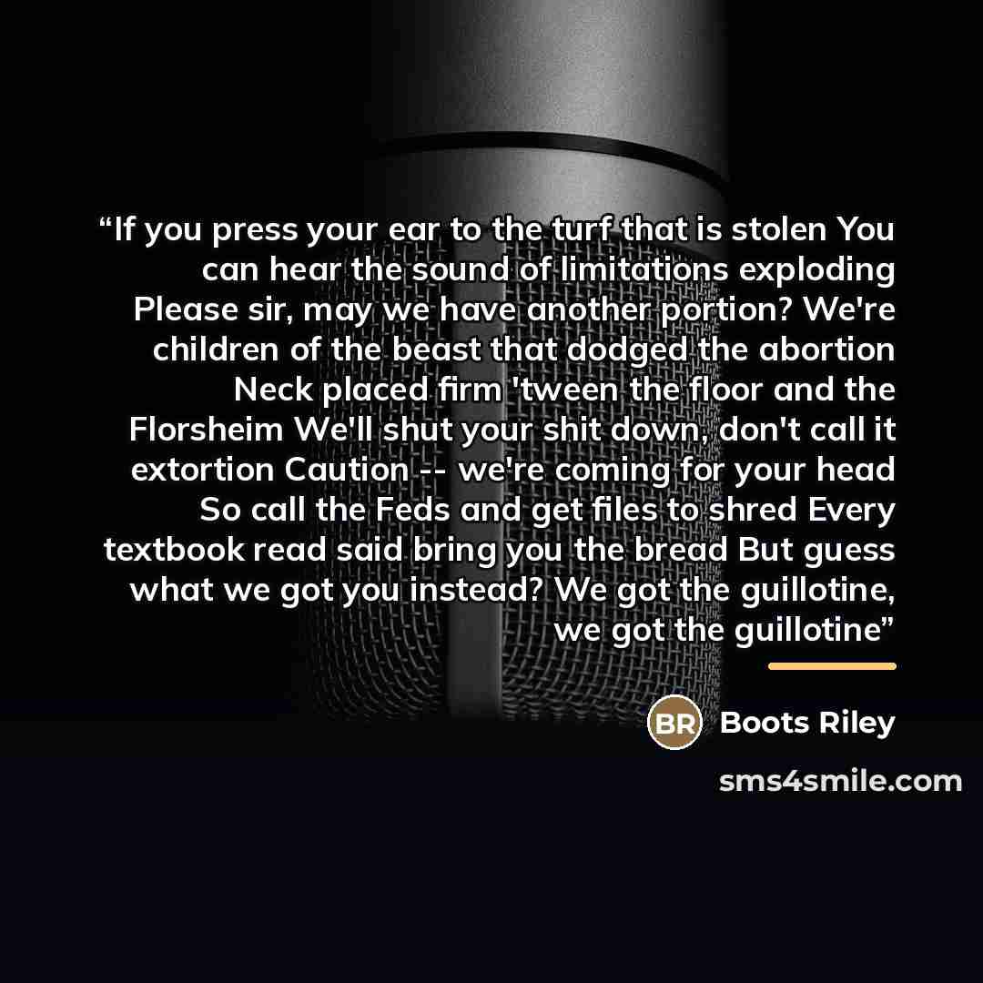 “If you press your ear to the turf that is stolen You can hear the sound of limitations exploding Please sir, may we have another portion? We're children of the beast that dodged the abortion Neck placed firm 'tween the floor and the Florsheim We'll shut your shit down, don't call it extortion…” quote by Boots Riley