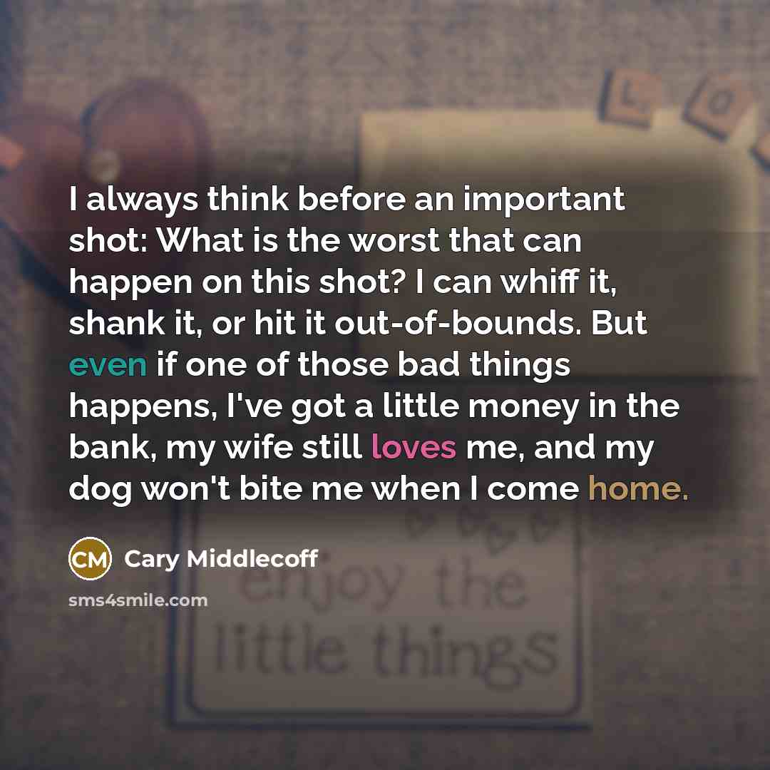 “I always think before an important shot: What is the worst that can happen on this shot? I can whiff it, shank it, or hit it out-of-bounds. But even if one of those bad things happens, I've got a little money in the bank, my wife still loves me, and my dog won't bite me when I come home.” quote by Cary Middlecoff