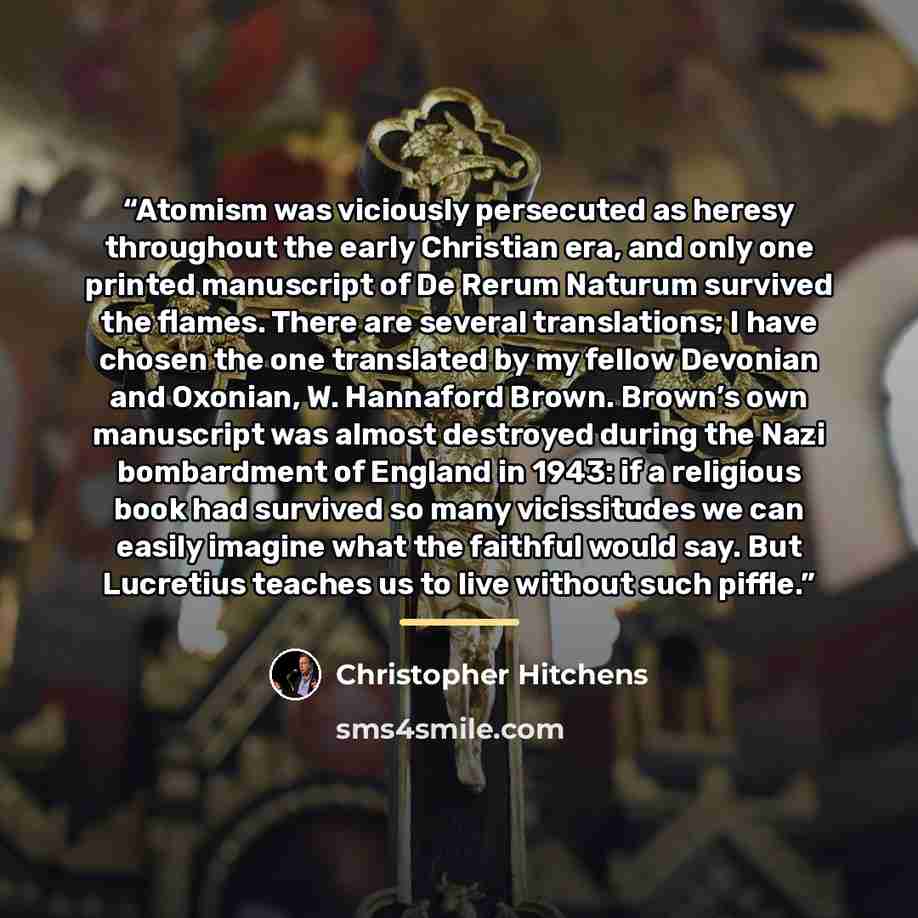 “Atomism was viciously persecuted as heresy throughout the early Christian era, and only one printed manuscript of De Rerum Naturum survived the flames. There are several translations; I have chosen the one translated by my fellow Devonian and Oxonian, W. Hannaford Brown. Brown’s own manuscript was…” quote by Christopher Hitchens