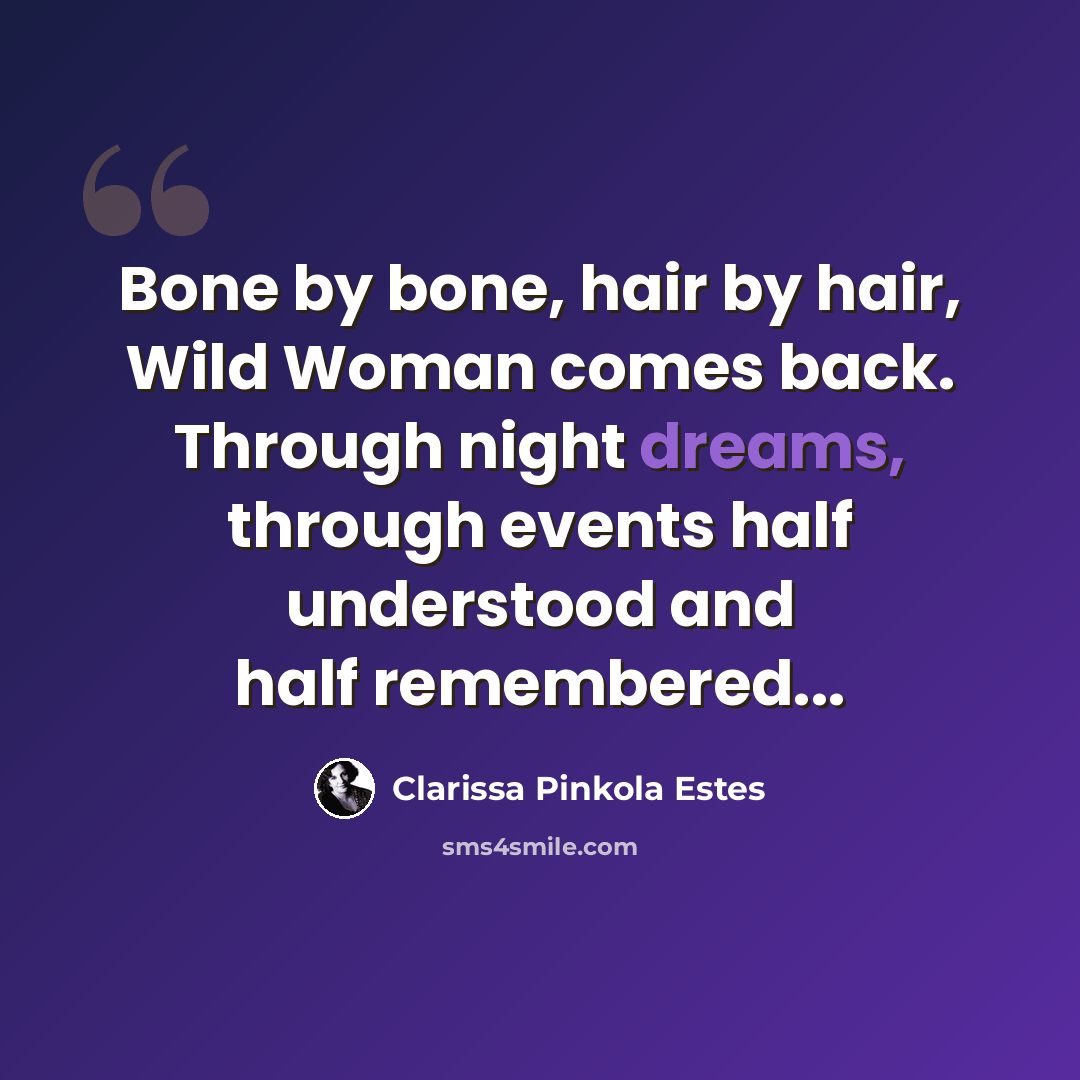 “Bone by bone, hair by hair, Wild Woman comes back. Through night dreams, through events half understood and half remembered...” quote by Clarissa Pinkola Estes