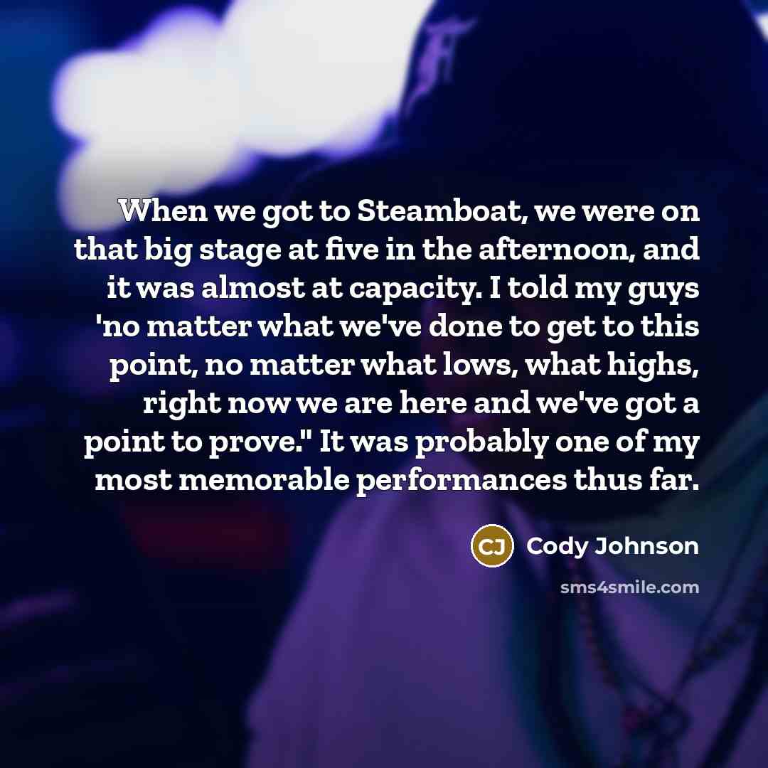 “When we got to Steamboat, we were on that big stage at five in the afternoon, and it was almost at capacity. I told my guys 'no matter what we've done to get to this point, no matter what lows, what highs, right now we are here and we've got a point to prove." It was probably one of my most…” quote by Cody Johnson