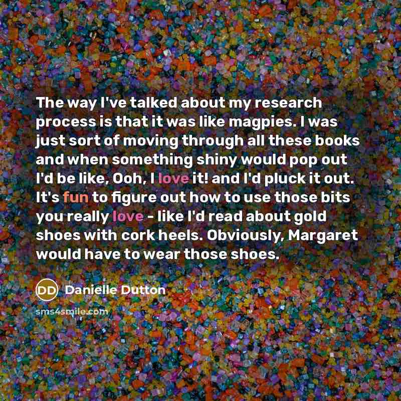 “The way I've talked about my research process is that it was like magpies. I was just sort of moving through all these books and when something shiny would pop out I'd be like, Ooh, I love it! and I'd pluck it out. It's fun to figure out how to use those bits you really love - like I'd read about…” quote by Danielle Dutton