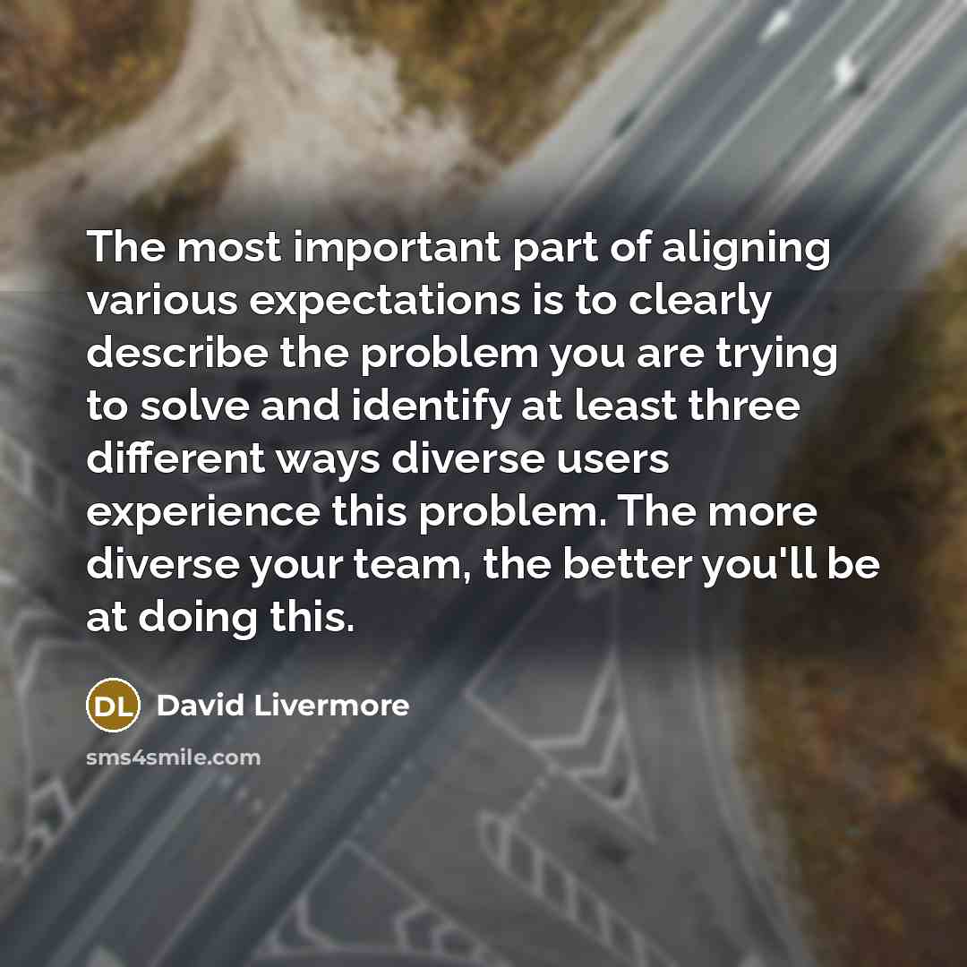 “The most important part of aligning various expectations is to clearly describe the problem you are trying to solve and identify at least three different ways diverse users experience this problem. The more diverse your team, the better you'll be at doing this.” quote by David Livermore