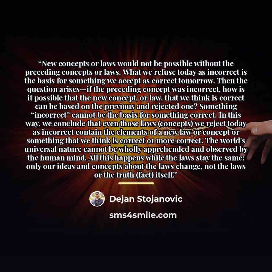 “New concepts or laws would not be possible without the preceding concepts or laws. What we refuse today as incorrect is the basis for something we accept as correct tomorrow. Then the question arises—if the preceding concept was incorrect, how is it possible that the new concept, or law, that we…” quote by Dejan Stojanovic