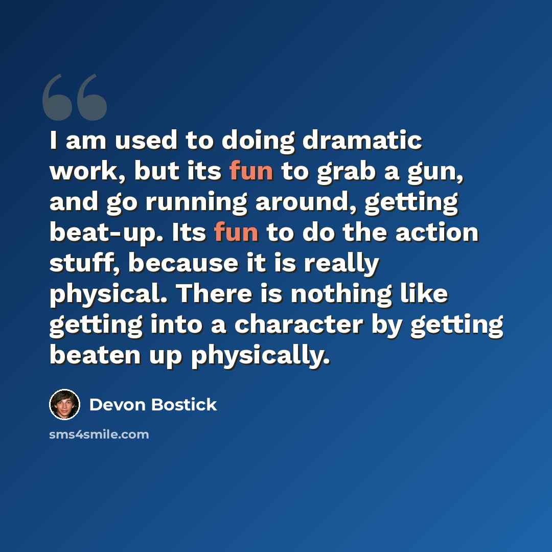 “I am used to doing dramatic work, but its fun to grab a gun, and go running around, getting beat-up. Its fun to do the action stuff, because it is really physical. There is nothing like getting into a character by getting beaten up physically.” quote by Devon Bostick