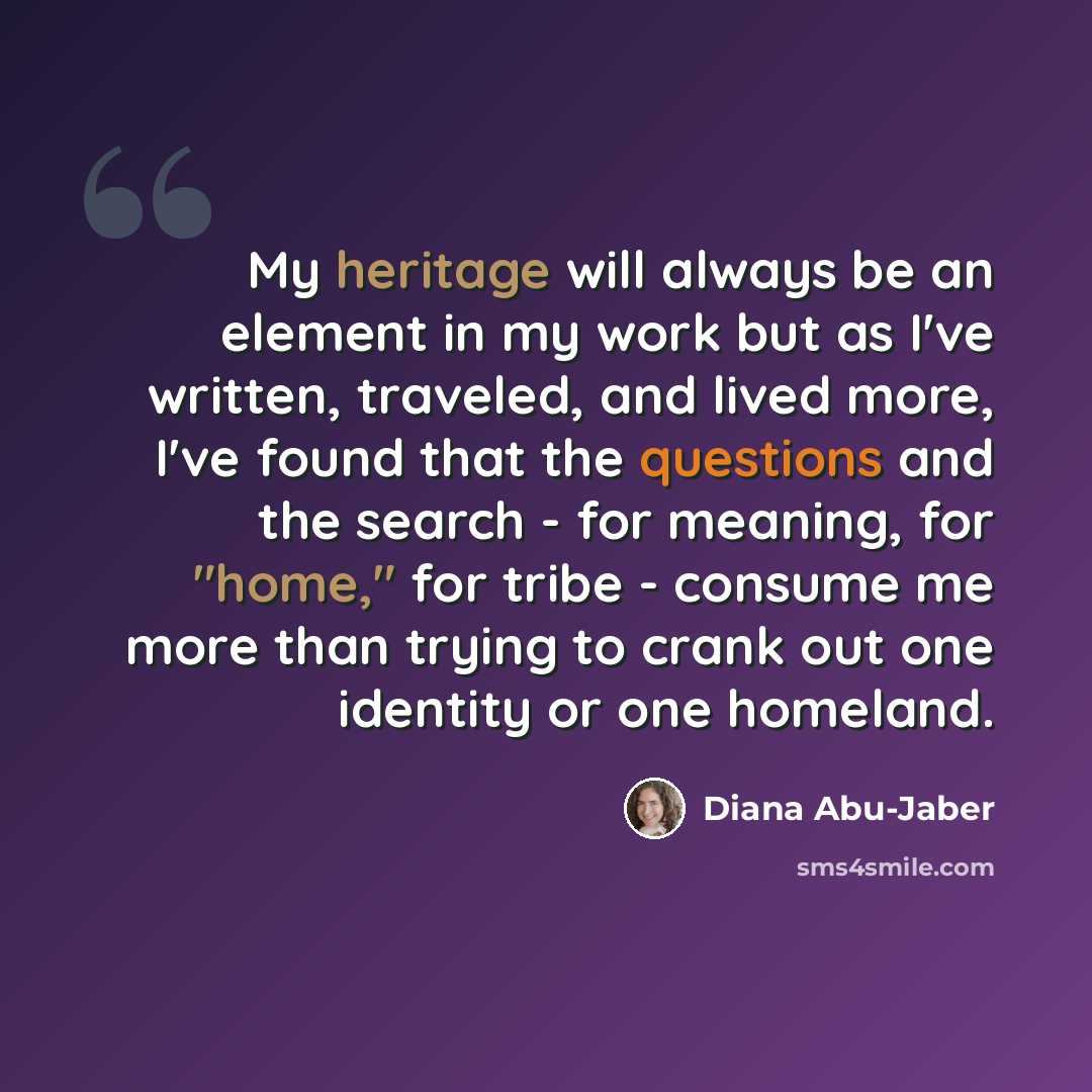 “My heritage will always be an element in my work but as I've written, traveled, and lived more, I've found that the questions and the search - for meaning, for "home," for tribe - consume me more than trying to crank out one identity or one homeland.” quote by Diana Abu-Jaber