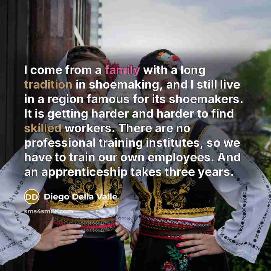 “I come from a family with a long tradition in shoemaking, and I still live in a region famous for its shoemakers. It is getting harder and harder to find skilled workers. There are no professional training institutes, so we have to train our own employees. And an apprenticeship takes three years.” quote by Diego Della Valle