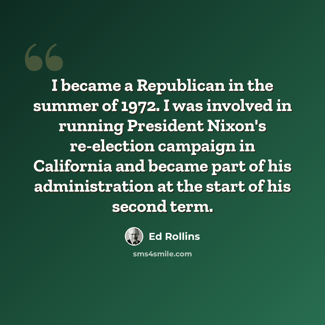 “I became a Republican in the summer of 1972. I was involved in running President Nixon's re-election campaign in California and became part of his administration at the start of his second term.” quote by Ed Rollins