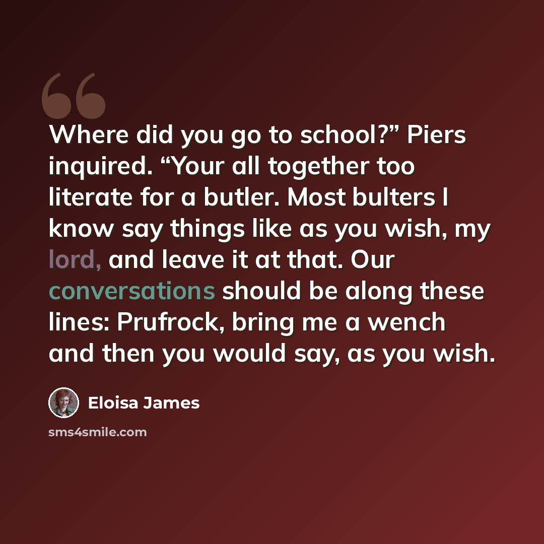 “Where did you go to school?” Piers inquired. “Your all together too literate for a butler. Most bulters I know say things like as you wish, my lord, and leave it at that. Our conversations should be along these lines: Prufrock, bring me a wench and then you would say, as you wish.” quote by Eloisa James