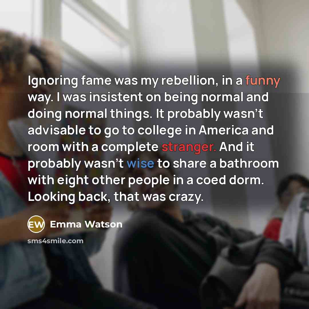 “Ignoring fame was my rebellion, in a funny way. I was insistent on being normal and doing normal things. It probably wasn't advisable to go to college in America and room with a complete stranger. And it probably wasn't wise to share a bathroom with eight other people in a coed dorm. Looking back…” quote by Emma Watson