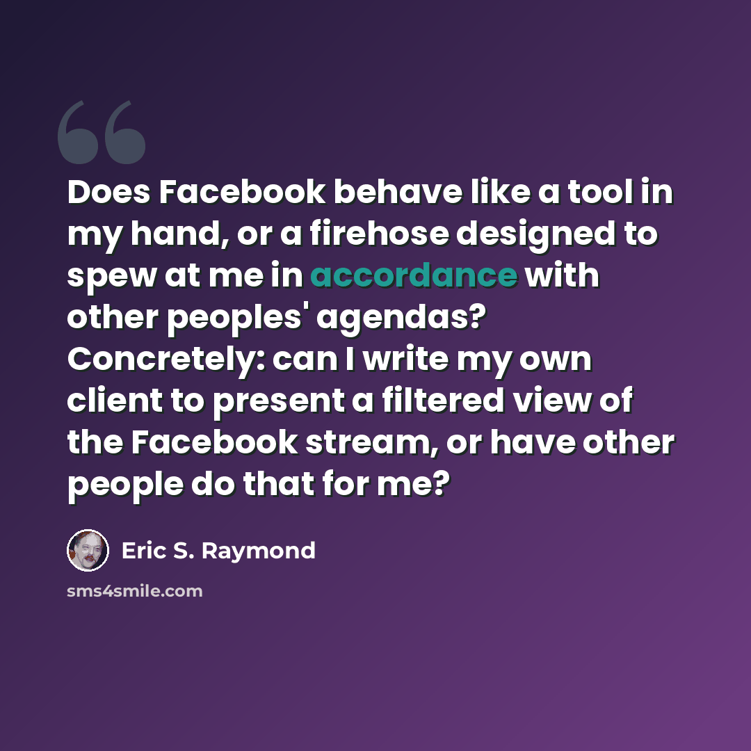 “Does Facebook behave like a tool in my hand, or a firehose designed to spew at me in accordance with other peoples' agendas? Concretely: can I write my own client to present a filtered view of the Facebook stream, or have other people do that for me?” quote by Eric S. Raymond