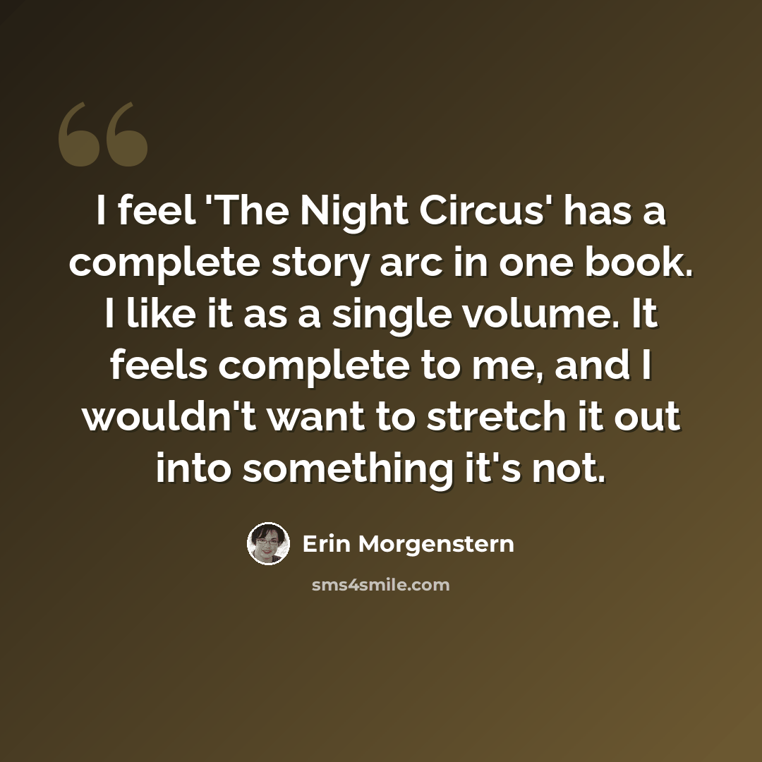 “I feel 'The Night Circus' has a complete story arc in one book. I like it as a single volume. It feels complete to me, and I wouldn't want to stretch it out into something it's not.” quote by Erin Morgenstern