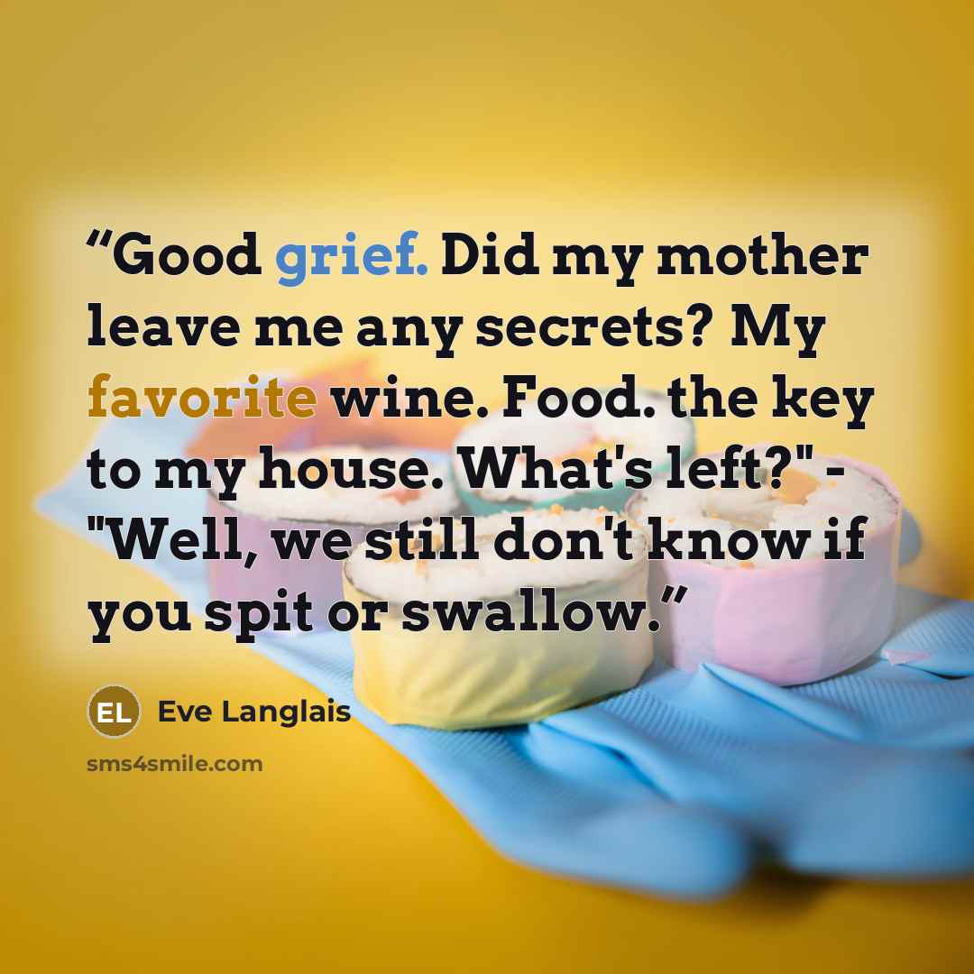 “Good grief. Did my mother leave me any secrets? My favorite wine. Food. the key to my house. What's left?" - "Well, we still don't know if you spit or swallow.” quote by Eve Langlais