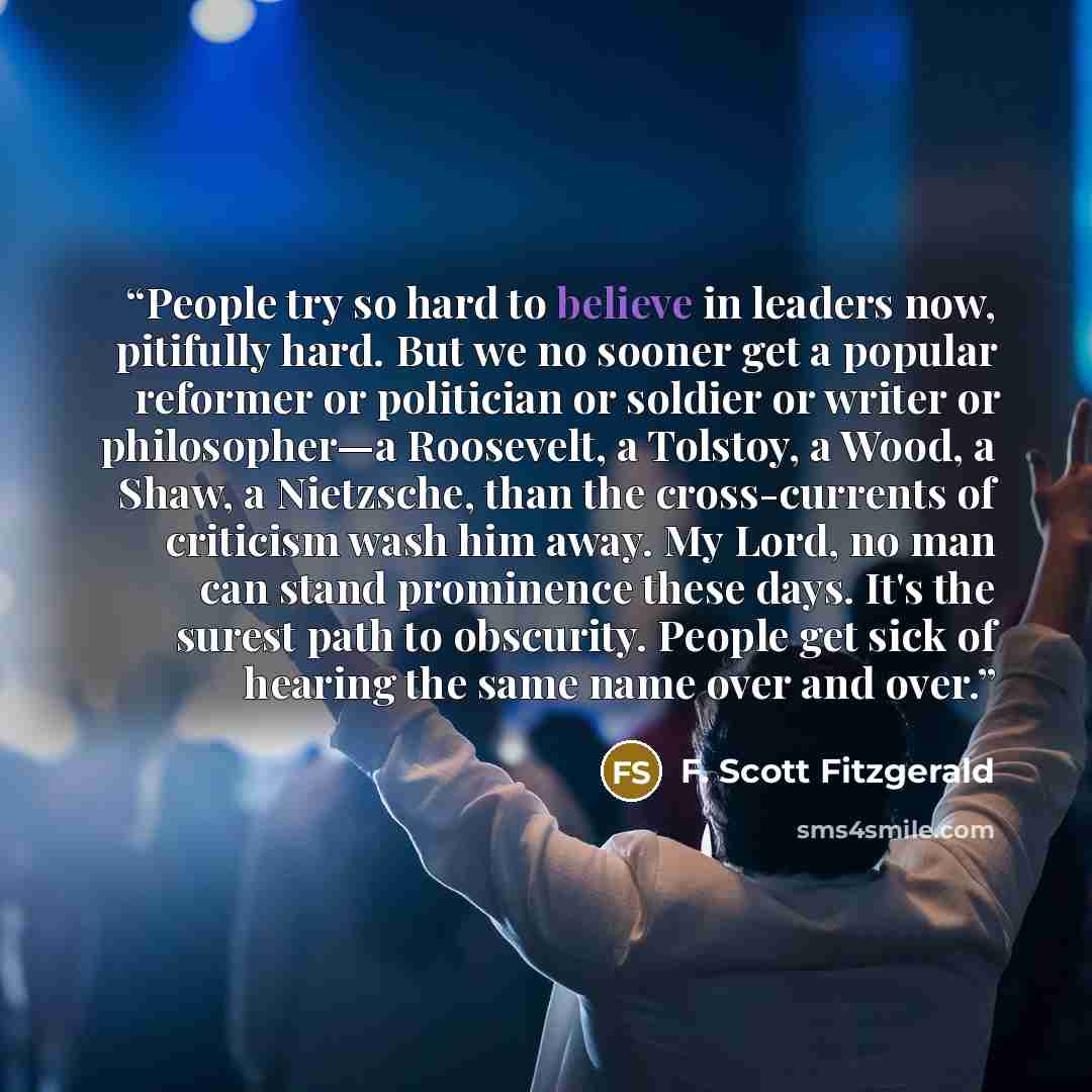 “People try so hard to believe in leaders now, pitifully hard. But we no sooner get a popular reformer or politician or soldier or writer or philosopher—a Roosevelt, a Tolstoy, a Wood, a Shaw, a Nietzsche, than the cross-currents of criticism wash him away. My Lord, no man can stand prominence…” quote by F. Scott Fitzgerald