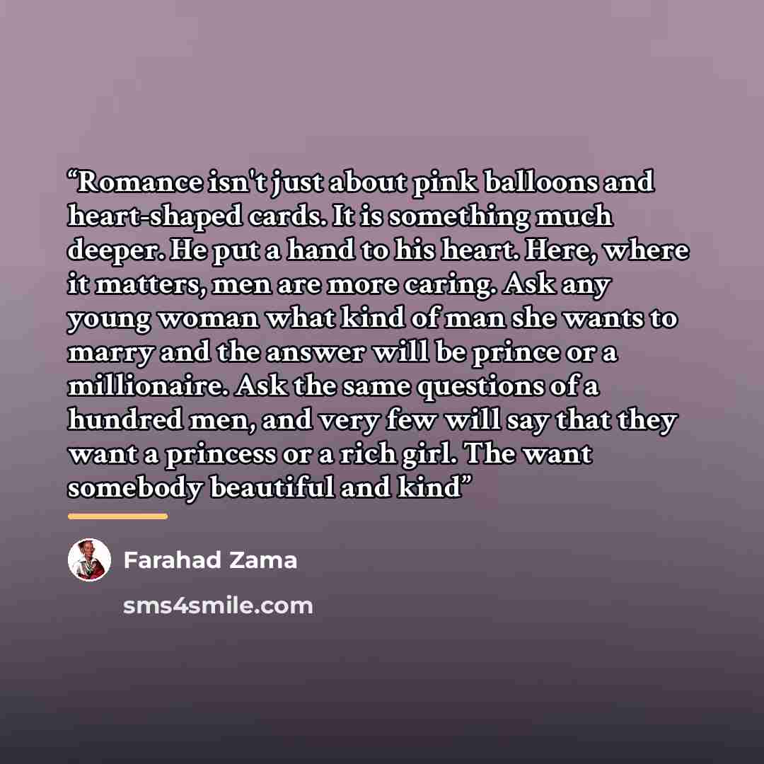 “Romance isn't just about pink balloons and heart-shaped cards. It is something much deeper. He put a hand to his heart. Here, where it matters, men are more caring. Ask any young woman what kind of man she wants to marry and the answer will be prince or a millionaire. Ask the same questions of a…” quote by Farahad Zama