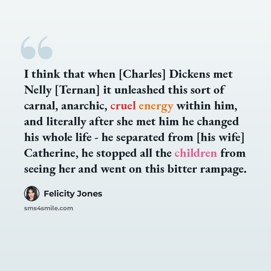 “I think that when [Charles] Dickens met Nelly [Ternan] it unleashed this sort of carnal, anarchic, cruel energy within him, and literally after she met him he changed his whole life - he separated from [his wife] Catherine, he stopped all the children from seeing her and went on this bitter rampage.” quote by Felicity Jones