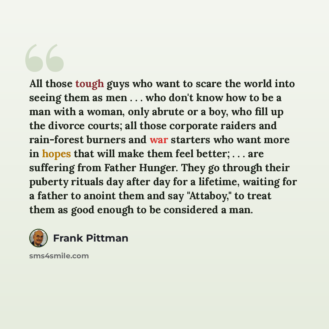 “All those tough guys who want to scare the world into seeing them as men . . . who don't know how to be a man with a woman, only abrute or a boy, who fill up the divorce courts; all those corporate raiders and rain-forest burners and war starters who want more in hopes that will make them feel…” quote by Frank Pittman