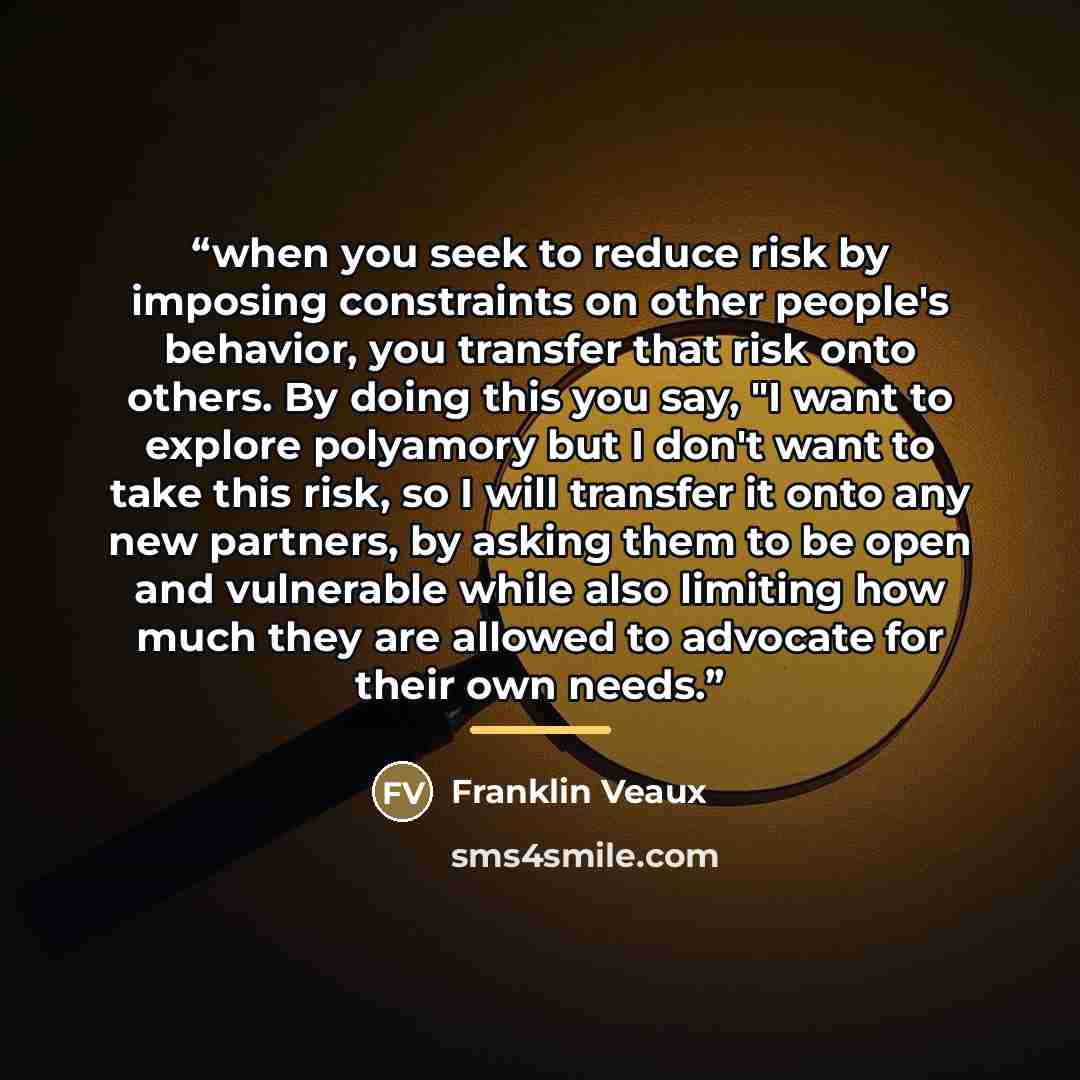“when you seek to reduce risk by imposing constraints on other people's behavior, you transfer that risk onto others. By doing this you say, "I want to explore polyamory but I don't want to take this risk, so I will transfer it onto any new partners, by asking them to be open and vulnerable while…” quote by Franklin Veaux