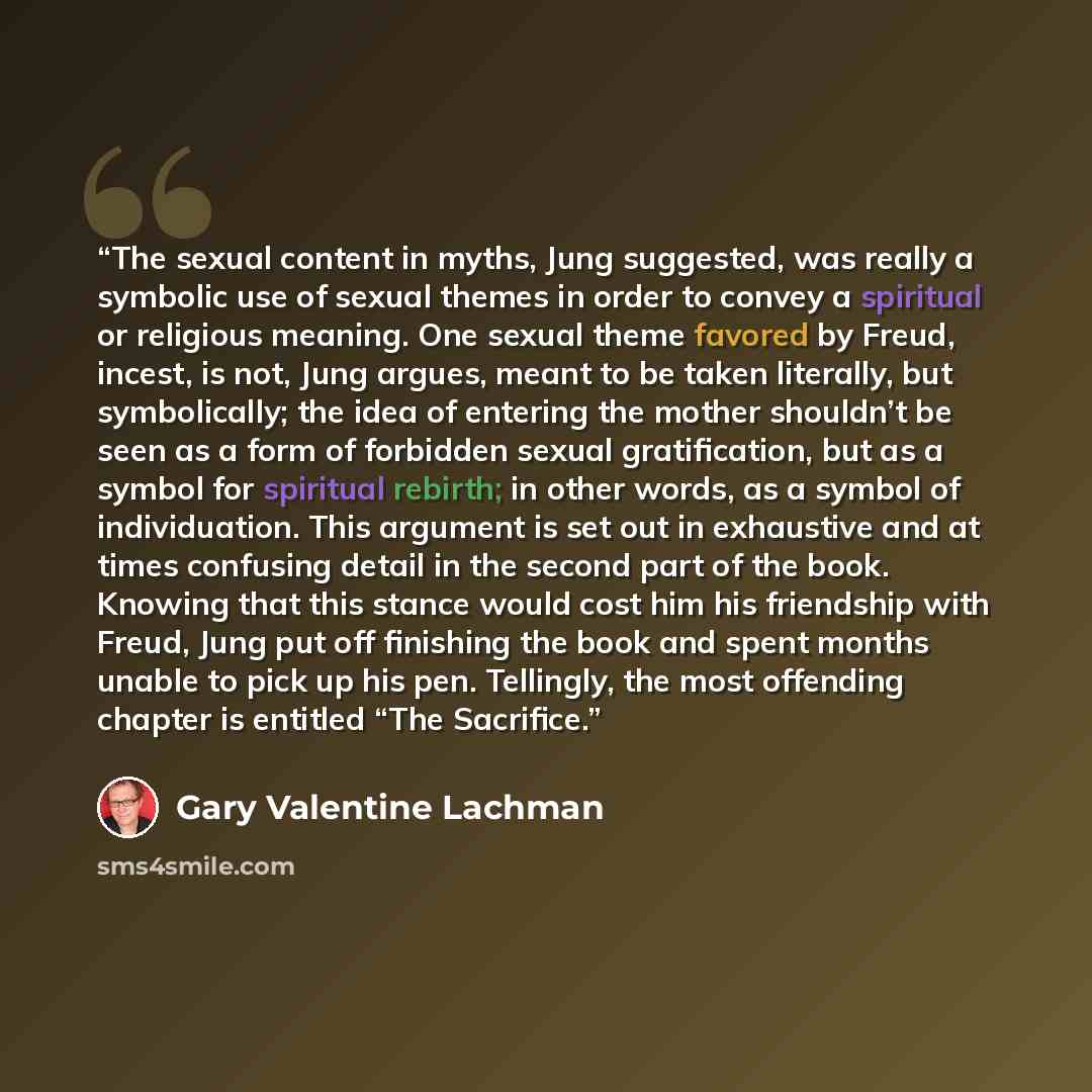 “The sexual content in myths, Jung suggested, was really a symbolic use of sexual themes in order to convey a spiritual or religious meaning. One sexual theme favored by Freud, incest, is not, Jung argues, meant to be taken literally, but symbolically; the idea of entering the mother shouldn’t be…” quote by Gary Valentine Lachman