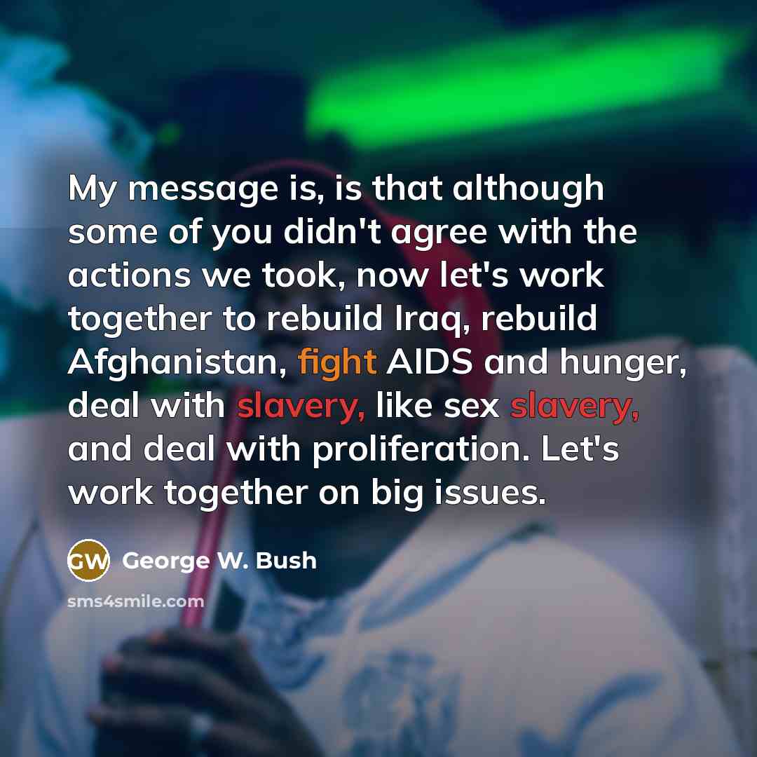 “My message is, is that although some of you didn't agree with the actions we took, now let's work together to rebuild Iraq, rebuild Afghanistan, fight AIDS and hunger, deal with slavery, like sex slavery, and deal with proliferation. Let's work together on big issues.” quote by George W. Bush