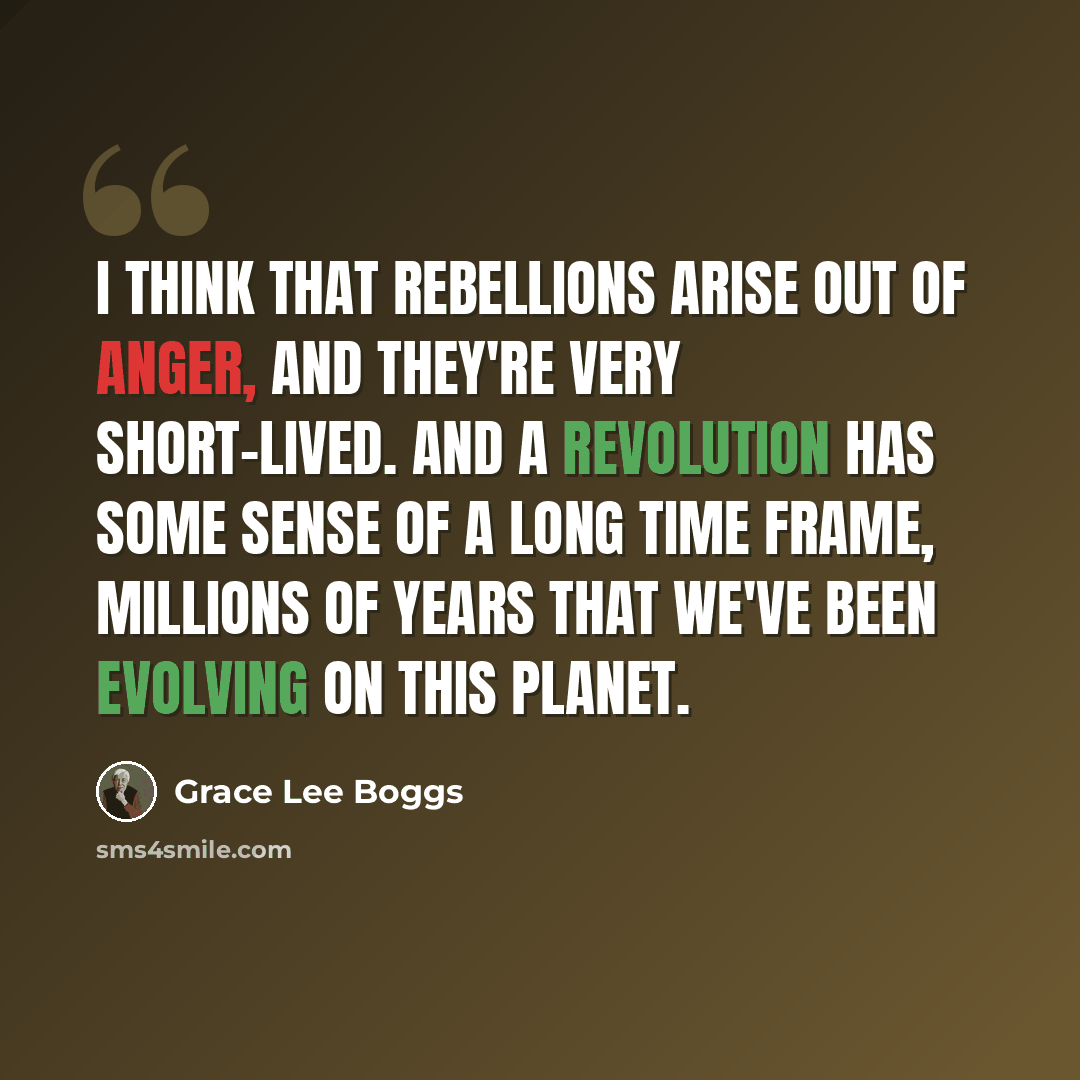 “I think that rebellions arise out of anger, and they're very short-lived. And a revolution has some sense of a long time frame, millions of years that we've been evolving on this planet.” quote by Grace Lee Boggs