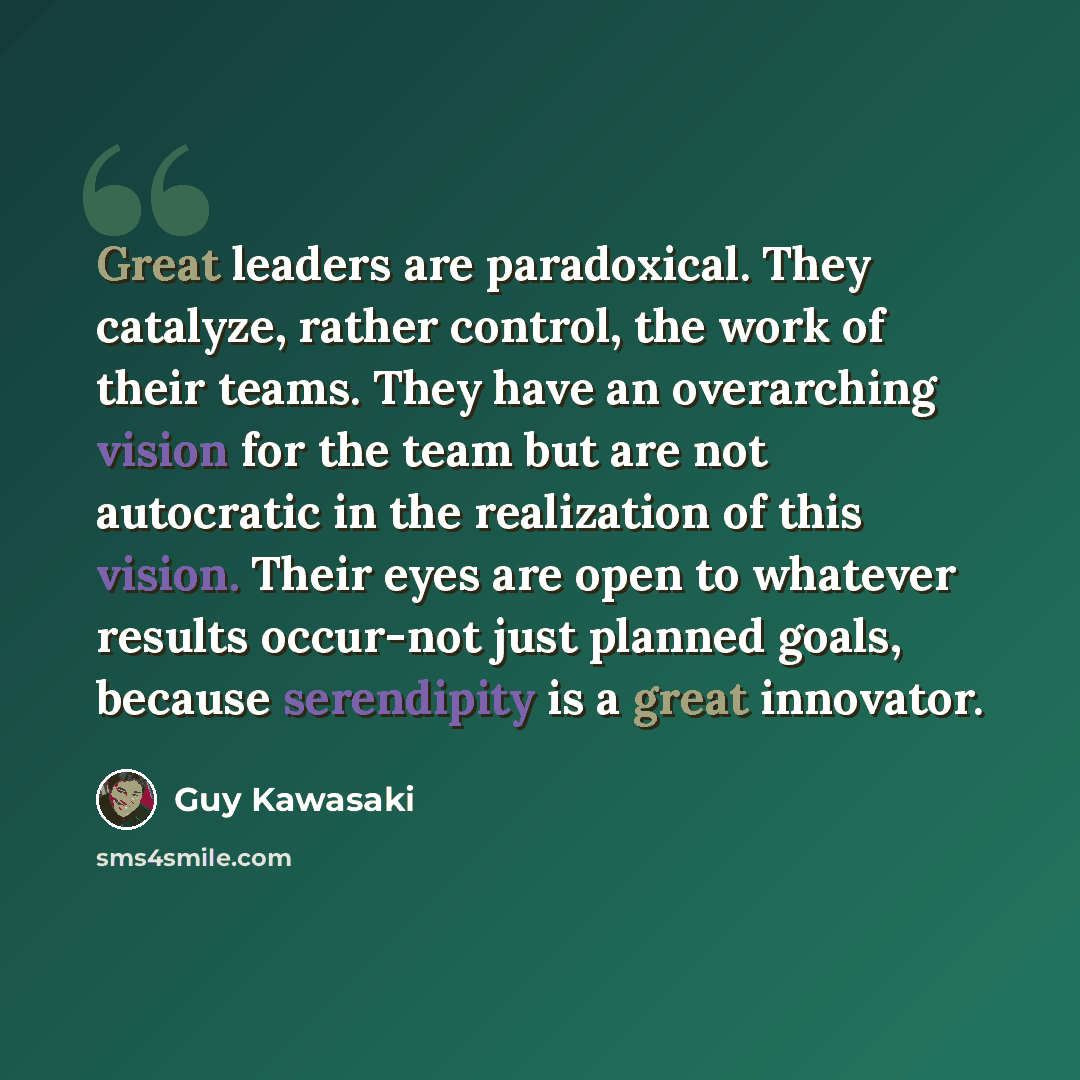 “Great leaders are paradoxical. They catalyze, rather control, the work of their teams. They have an overarching vision for the team but are not autocratic in the realization of this vision. Their eyes are open to whatever results occur-not just planned goals, because serendipity is a great…” quote by Guy Kawasaki