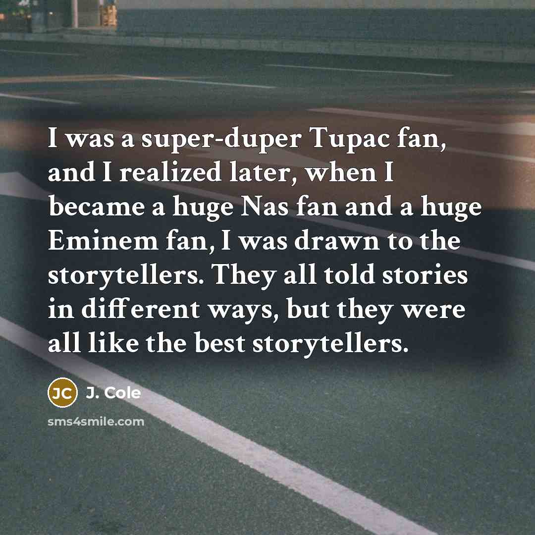 “I was a super-duper Tupac fan, and I realized later, when I became a huge Nas fan and a huge Eminem fan, I was drawn to the storytellers. They all told stories in different ways, but they were all like the best storytellers.” quote by J. Cole