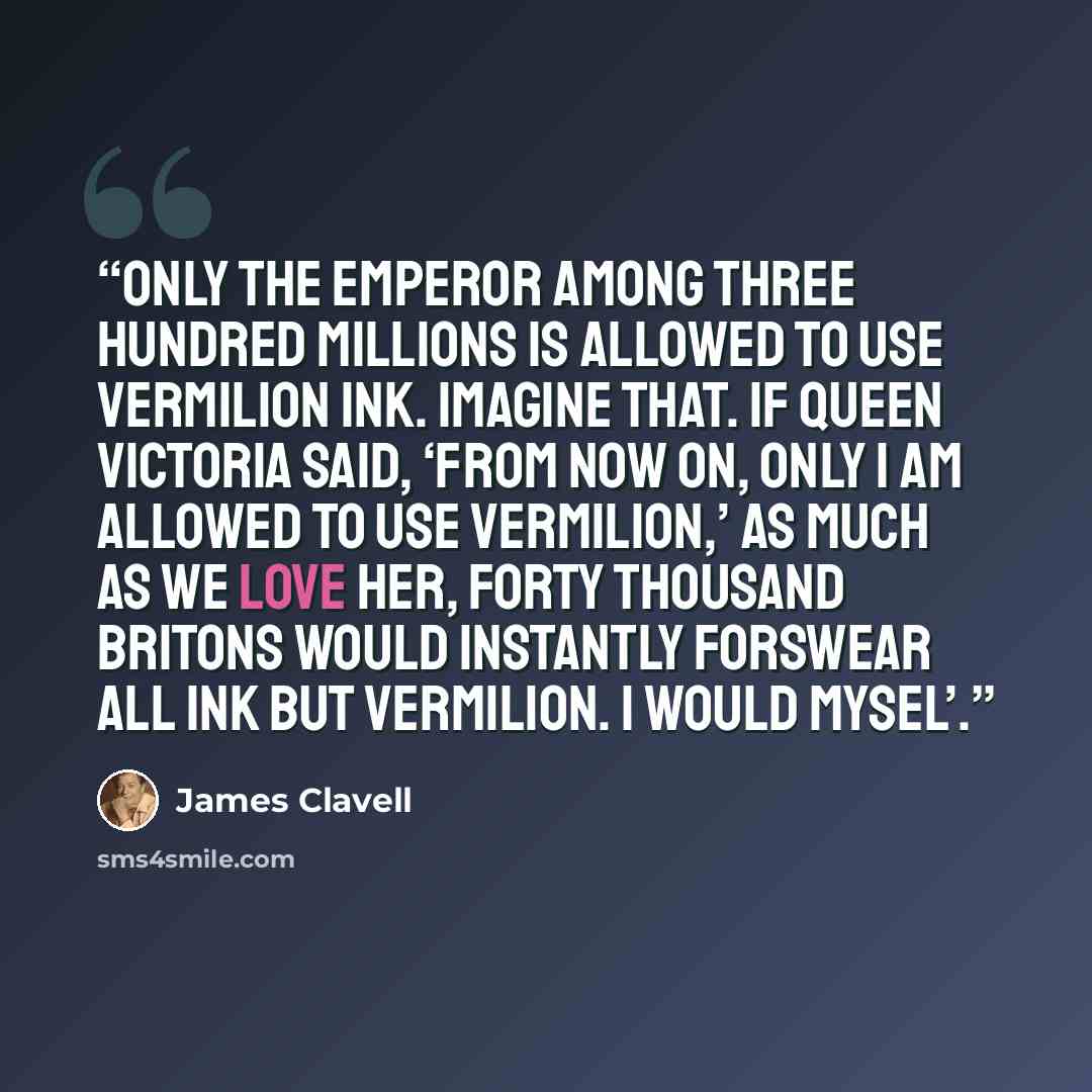 “only the emperor among three hundred millions is allowed to use vermilion ink. Imagine that. If Queen Victoria said, ‘From now on, only I am allowed to use vermilion,’ as much as we love her, forty thousand Britons would instantly forswear all ink but vermilion. I would mysel’.” quote by James Clavell