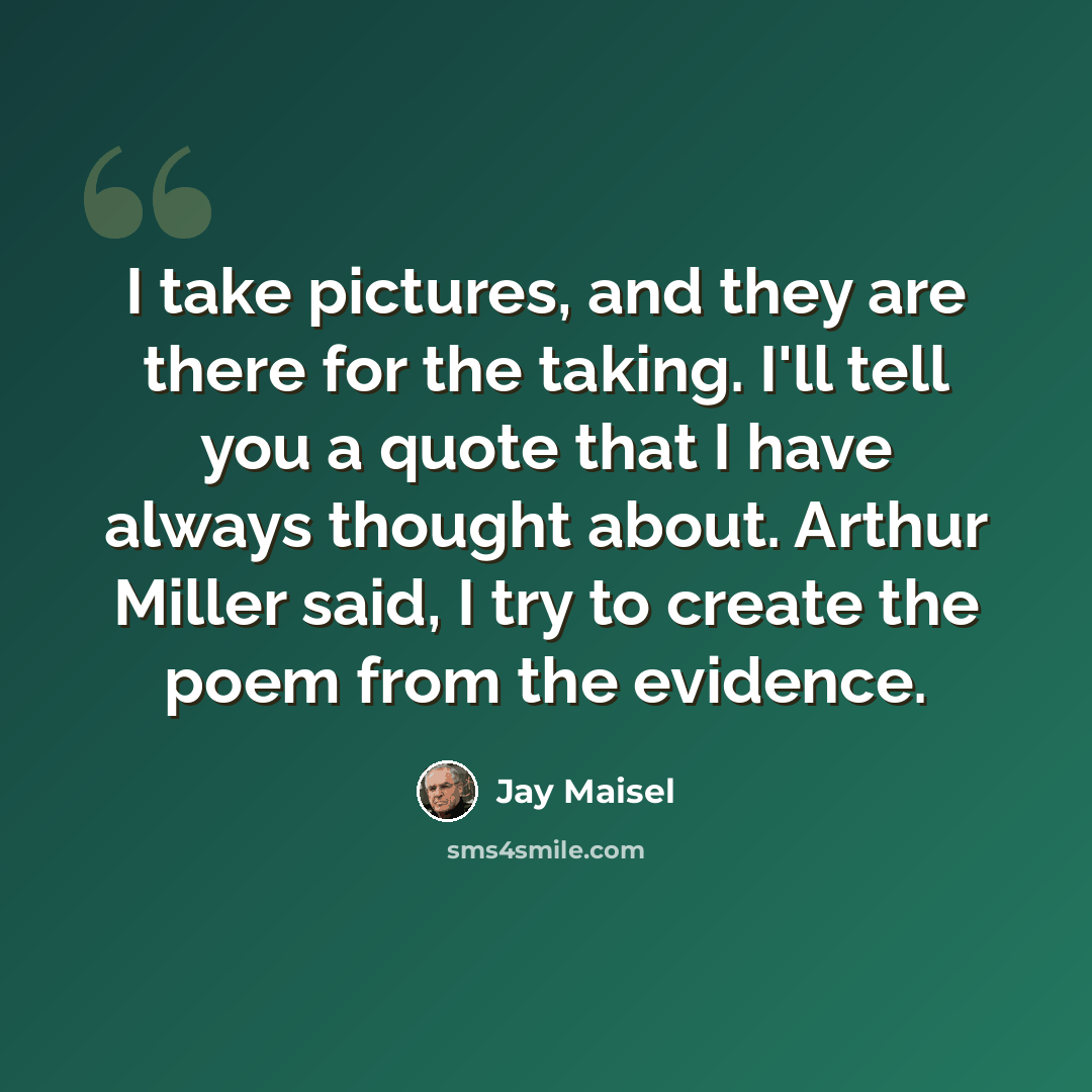 “I take pictures, and they are there for the taking. I'll tell you a quote that I have always thought about. Arthur Miller said, I try to create the poem from the evidence.” quote by Jay Maisel