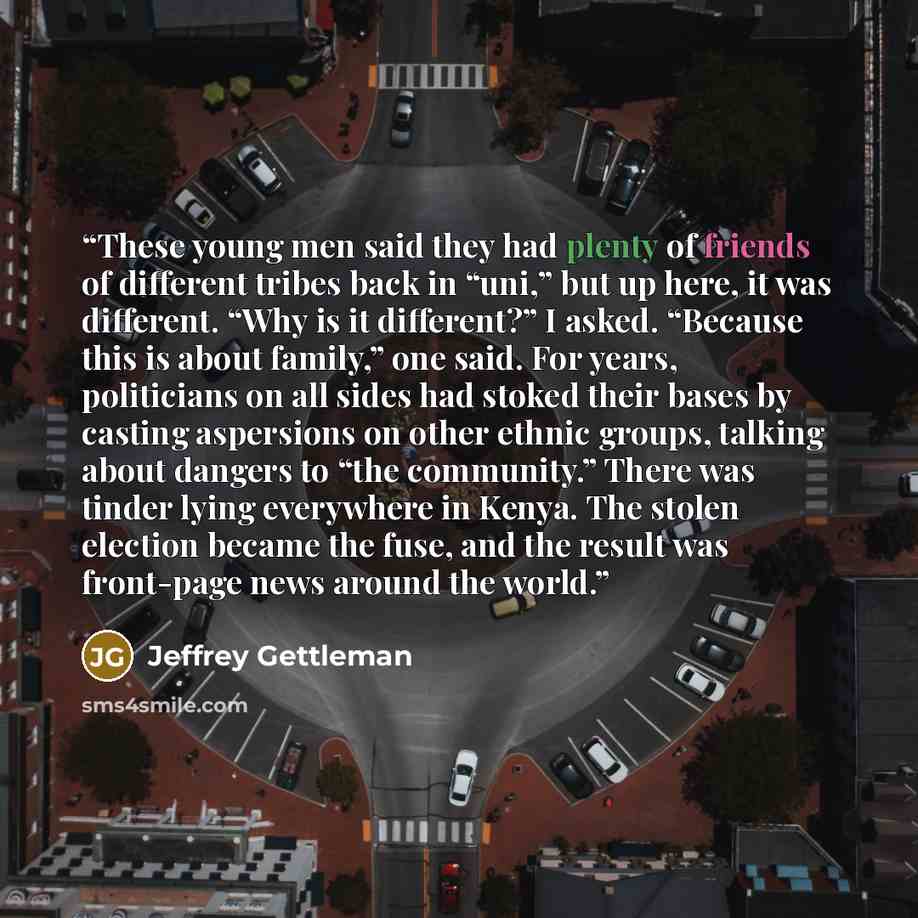 “These young men said they had plenty of friends of different tribes back in “uni,” but up here, it was different. “Why is it different?” I asked. “Because this is about family,” one said. For years, politicians on all sides had stoked their bases by casting aspersions on other ethnic groups…” quote by Jeffrey Gettleman