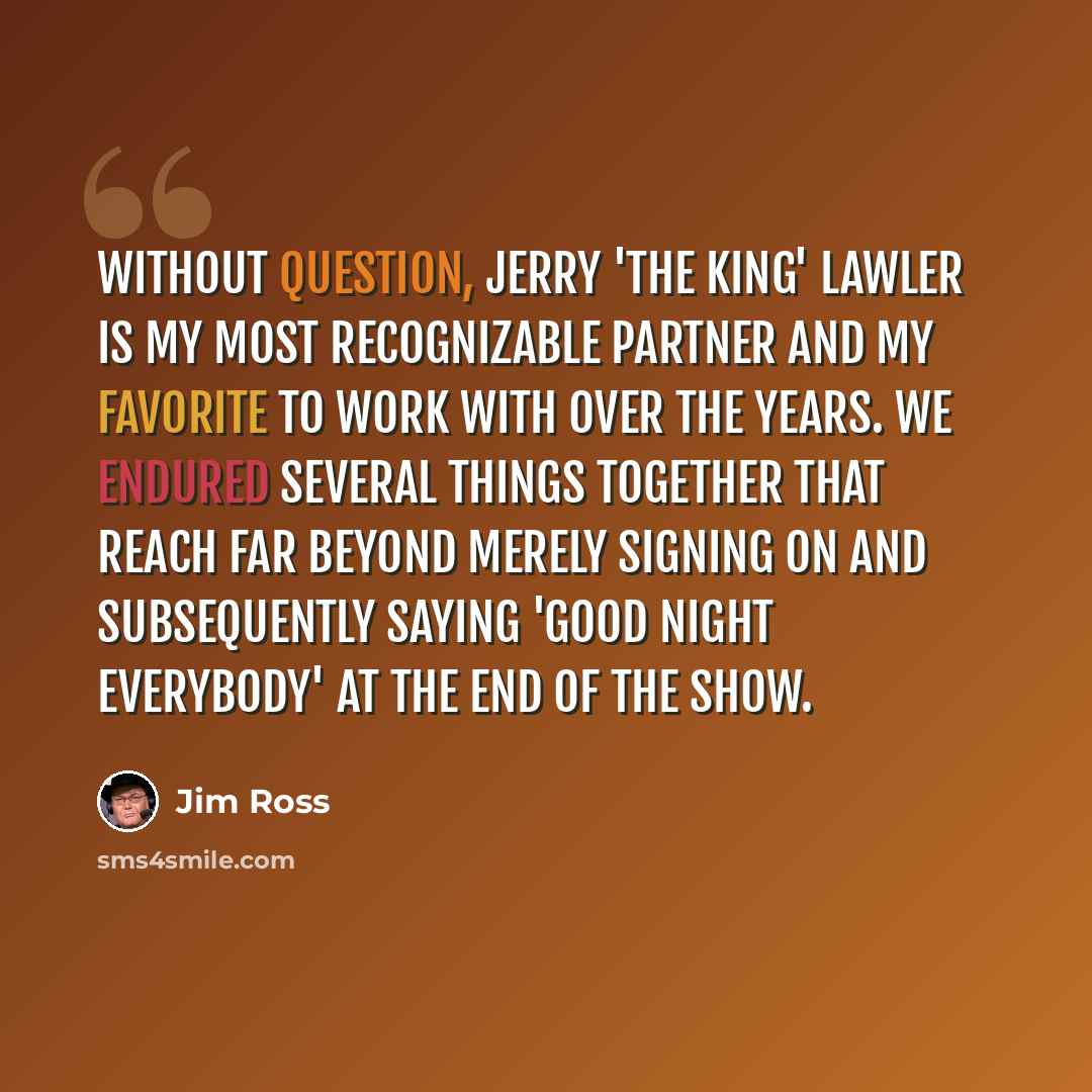 “Without question, Jerry 'The King' Lawler is my most recognizable partner and my favorite to work with over the years. We endured several things together that reach far beyond merely signing on and subsequently saying 'good night everybody' at the end of the show.” quote by Jim Ross