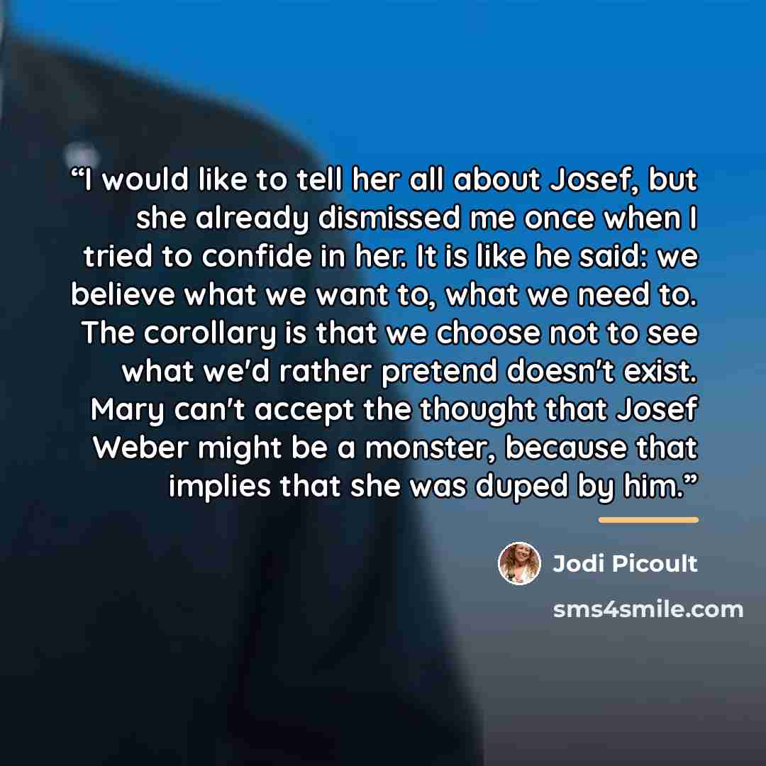 “I would like to tell her all about Josef, but she already dismissed me once when I tried to confide in her. It is like he said: we believe what we want to, what we need to. The corollary is that we choose not to see what we'd rather pretend doesn't exist. Mary can't accept the thought that Josef…” quote by Jodi Picoult