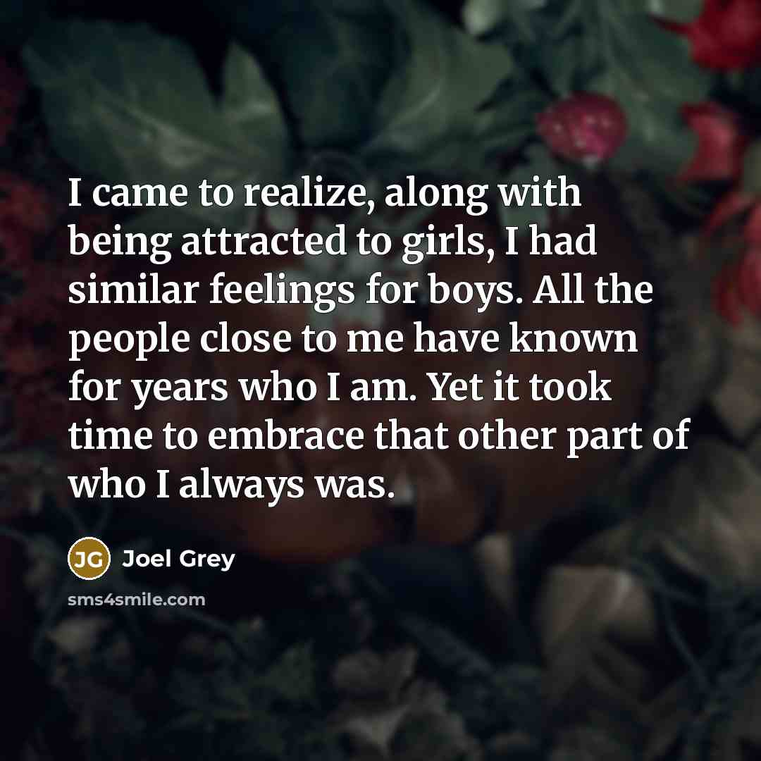 “I came to realize, along with being attracted to girls, I had similar feelings for boys. All the people close to me have known for years who I am. Yet it took time to embrace that other part of who I always was.” quote by Joel Grey