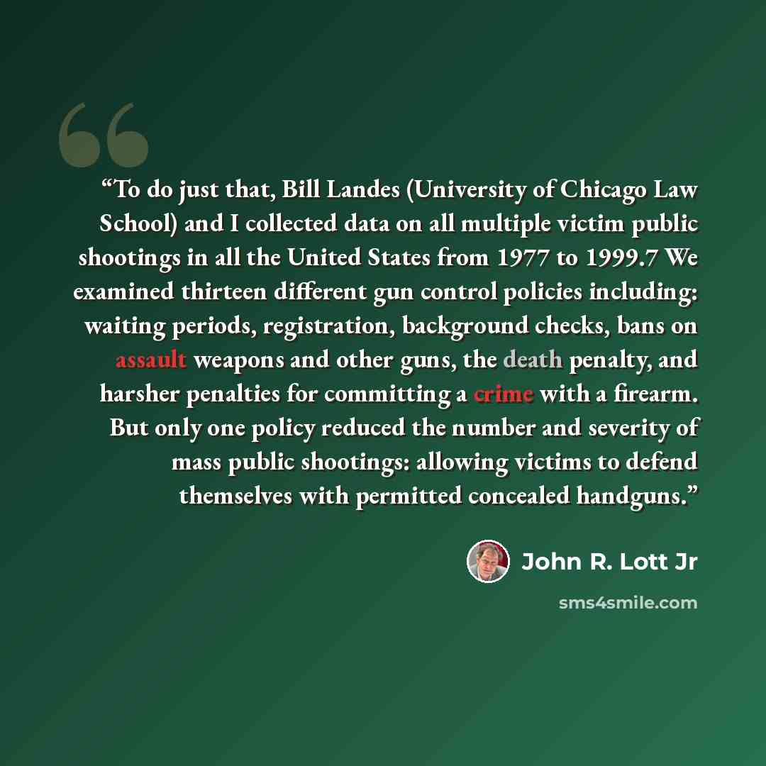 “To do just that, Bill Landes (University of Chicago Law School) and I collected data on all multiple victim public shootings in all the United States from 1977 to 1999.7 We examined thirteen different gun control policies including: waiting periods, registration, background checks, bans on assault…” quote by John R. Lott Jr
