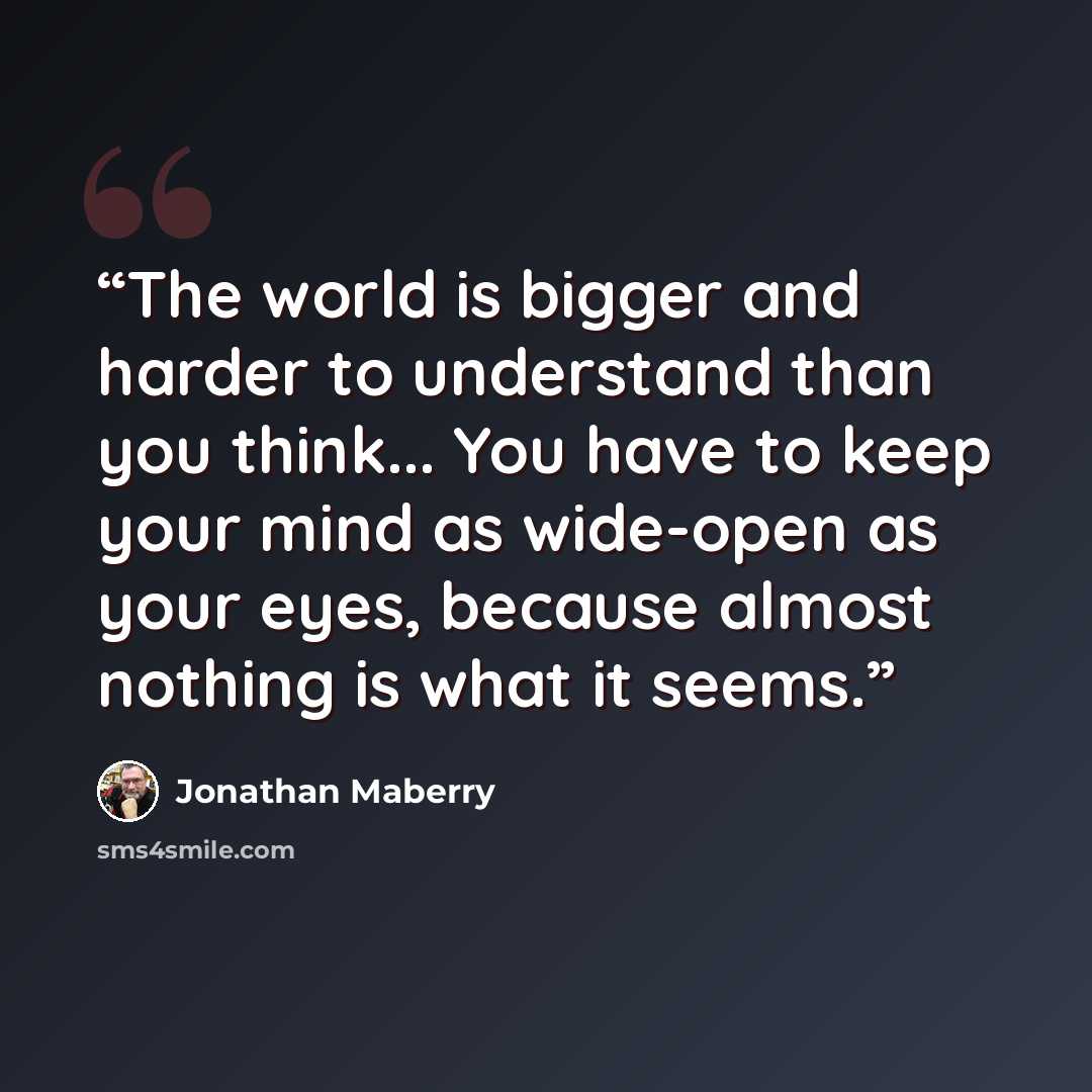 “The world is bigger and harder to understand than you think... You have to keep your mind as wide-open as your eyes, because almost nothing is what it seems.” quote by Jonathan Maberry
