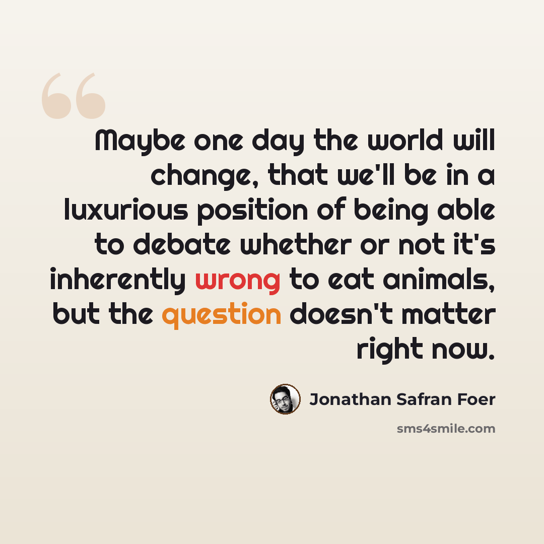 “Maybe one day the world will change, that we'll be in a luxurious position of being able to debate whether or not it's inherently wrong to eat animals, but the question doesn't matter right now.” quote by Jonathan Safran Foer