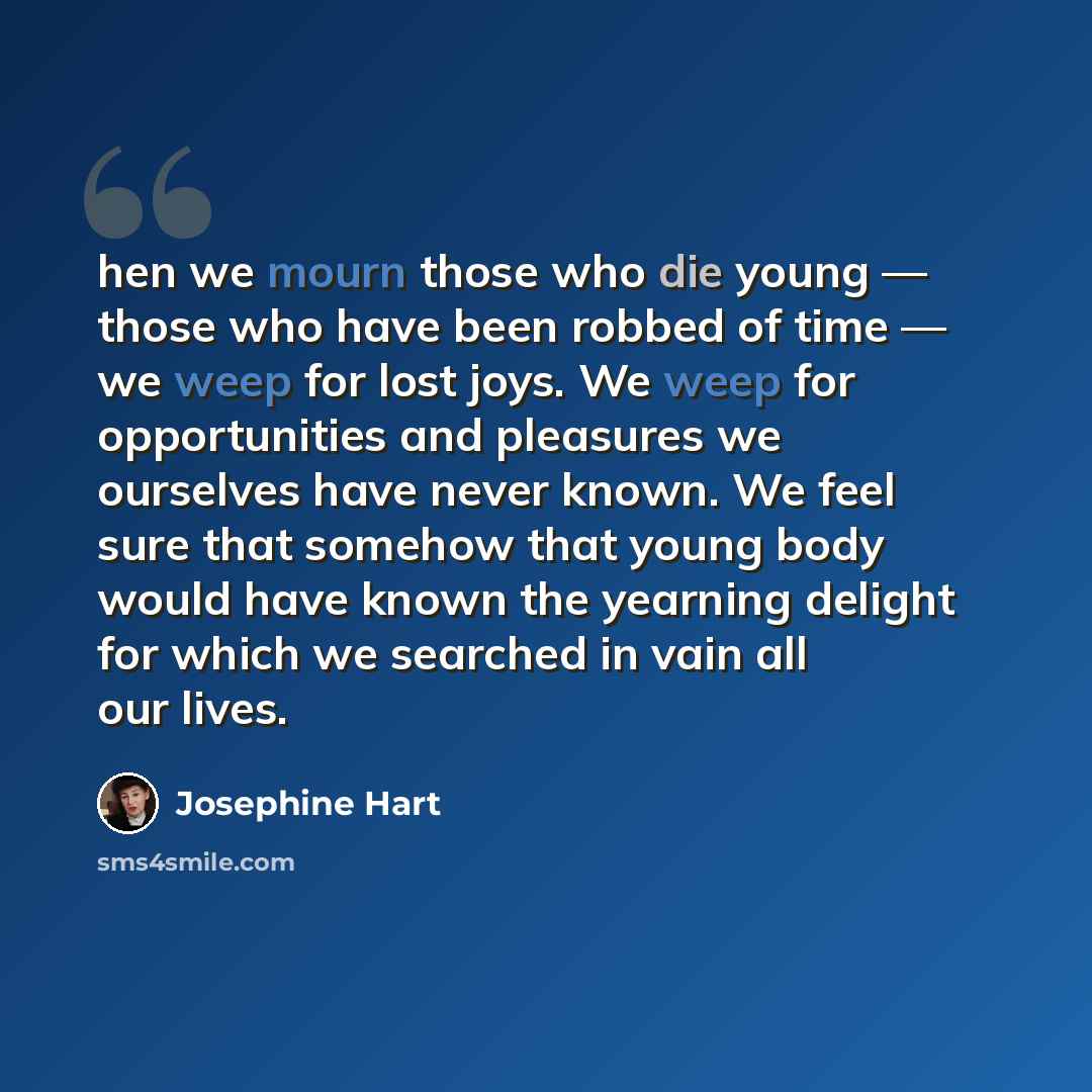 “hen we mourn those who die young — those who have been robbed of time — we weep for lost joys. We weep for opportunities and pleasures we ourselves have never known. We feel sure that somehow that young body would have known the yearning delight for which we searched in vain all our lives.” quote by Josephine Hart