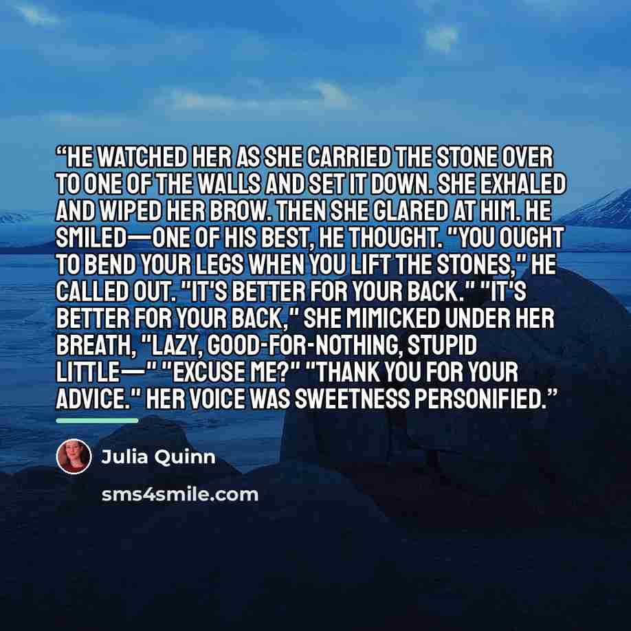 “He watched her as she carried the stone over to one of the walls and set it down. She exhaled and wiped her brow. Then she glared at him. He smiled—one of his best, he thought. "You ought to bend your legs when you lift the stones," he called out. "It's better for your back." "It's better for your…” quote by Julia Quinn