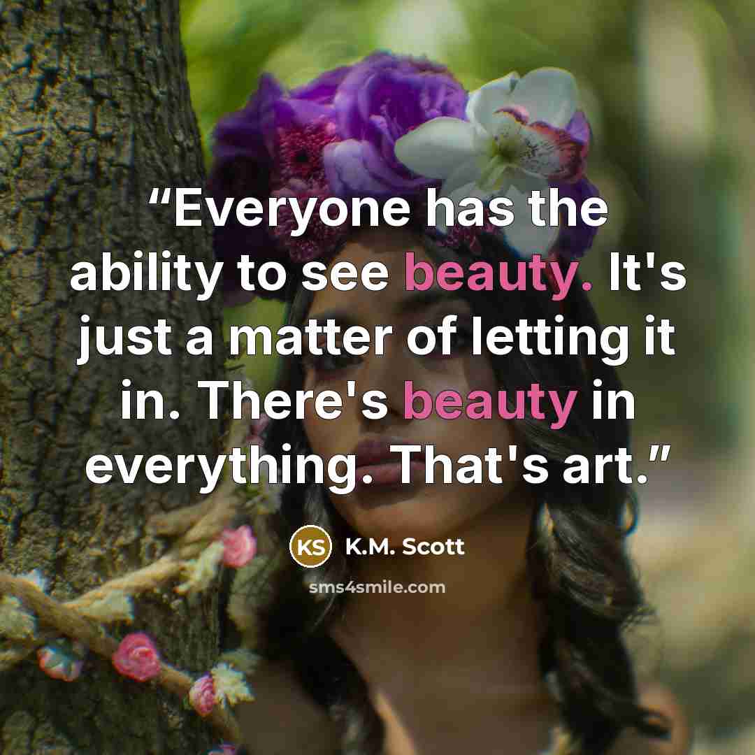 “Everyone has the ability to see beauty. It's just a matter of letting it in. There's beauty in everything. That's art.” quote by K.M. Scott